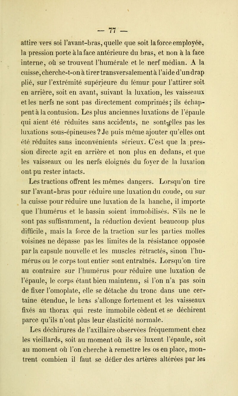 attire vers soi l'avant-bras, quelle que soit la force employée, la pression porte à la face antérieure du bras, et non à la face interne, où se trouvent l'humérale et le nerf médian. A la cuisse, cherche-t-on à tirer transversalement à l'aide d'un drap plié, sur l'extrémité supérieure du fémur pour l'attirer soit en arrière, soit en avant, suivant la luxation, les vaisseaux et les nerfs ne sont pas directement comprimés; ils échap- pent à la contusion. Les plus anciennes luxations de l'épaule qui aient été réduites sans accidents, ne sont-jflles pas les luxations sous-épineuses ? Je puis même ajouter qu'elles ont été réduites sans inconvénients sérieux. C'est que la pres- sion directe agit en arrière et non plus en dedans, et que les vaisseaux ou les nerfs éloignés du foyer de la luxation ont pu rester intacts. Les tractions offrent les mêmes dangers. Lorsqu'on tire sur l'avant-bras pour réduire une luxation du coude, ou sur la cuisse pour réduire une luxation de la hanche, il importe que l'humérus et le bassin soient immobilisés. S'ils ne le sont pas suffisamment, la réduction devient beaucoup plus difficile, mais la force de la traction sur les parties molles voisines ne dépasse pas les limites de la résistance opposée par la capsule nouvelle et les muscles rétractés, sinon l'hu- mérus ou le corps tout entier sont entraînés. Lorsqu'on tire au contraire sur l'humérus pour réduire une luxation de l'épaule, le corps étant bien maintenu, si l'on n'a pas soin de fixer l'omoplate, elle se détache du tronc dans une cer- taine étendue, le bras s'allonge fortement et les vaisseaux fixés au thorax qui reste immobile cèdent et se déchirent parce qu'ils n'ont plus leur élasticité normale. Les déchirures de l'axillaire observées fréquemment chez les vieiUards, soit au moment où ils se luxent l'épaule, soit au moment où l'on cherche à remettre les os en place, mon- trent combien il faut se défier des artères altérées par les