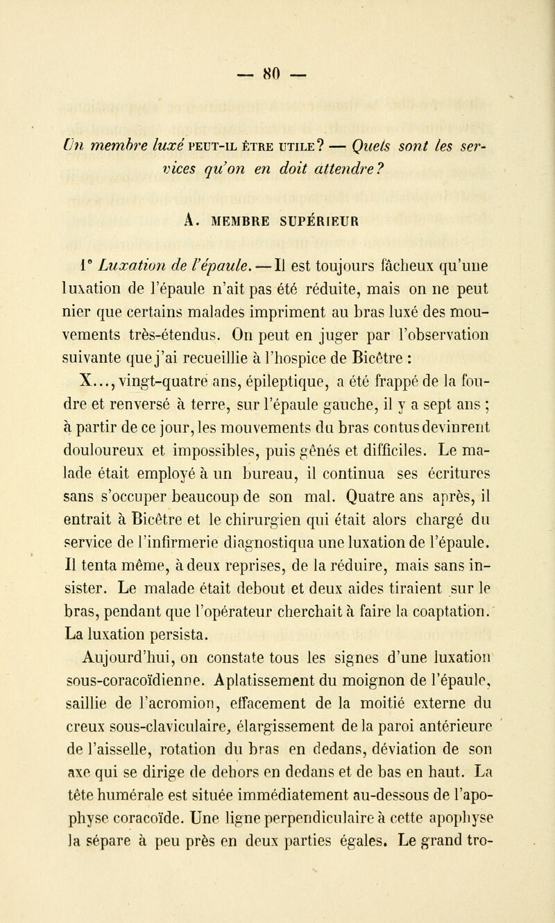 [Jn membre luxé peut-il être utile ? — Quels sont les ser- vices quon en doit attendre? A. MEMBRE SUPÉRIEUR l** Luxation de F épaule. — Il est toujours fâcheux qu'une luxation de l'épaule n'ait pas été réduite, mais on ne peut nier que certains malades impriment au bras luxé des mou- vements très-étendus. On peut en juger par l'observation suivante que j'ai recueillie à l'hospice de Bicêtre : X..., vingt-quatre ans, épileptique, a été frappé de la fou- dre et renversé à terre, sur l'épaule gauche, il y a sept ans ; à partir de ce jour, les mouvements du bras contus devinrent douloureux et impossibles, puis gênés et difficiles. Le ma- lade était employé à un bureau, il continua ses écritures sans s'occuper beaucoup de son mal. Quatre ans après, il entrait à Bicêtre et le chirurgien qui était alors chargé du service de l'infirmerie diagnostiqua une luxation de l'épaule. Il tenta même, à deux reprises, de la réduire, mais sans in- sister. Le malade était debout et deux aides tiraient sur le bras, pendant que l'opérateur cherchait à faire la coaptation. La luxation persista. Aujourd'hui, on constate tous les signes d'une luxation sous-coracoïdienne. Aplatissement du moignon de l'épaule, saillie de l'acromion, effacement de la moitié externe du creux sous-claviculaire, élargissement de la paroi antérieure de l'aisselle, rotation du bras en dedans, déviation de son axe qui se dirige de dehors en dedans et de bas en haut. La tète humérale est située immédiatement au-dessous de l'apo- physe coracoïde. Une ligne perpendiculaire à cette apophyse la sépare à peu près en deux parties égales. Le grand tro-