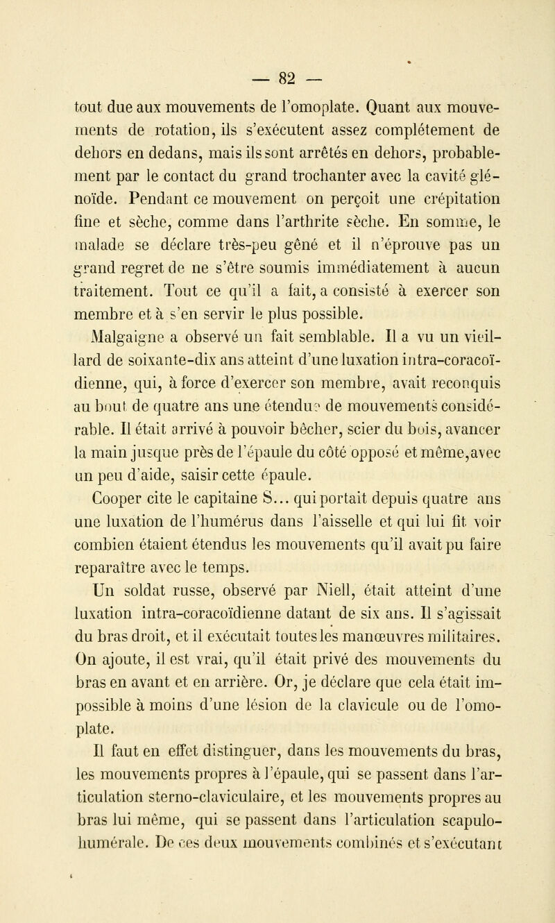 tout due aux mouvements de l'omoplate. Quant aux mouve- ments de rotation, ils s'exécutent assez complètement de dehors en dedans, mais ils sont arrêtés en dehors, probable- ment par le contact du grand trochanter avec la cavité glé- noïde. Pendant ce mouvement on perçoit une crépitation fine et sèche, comme dans l'arthrite sèche. En somme, le malade se déclare très-peu gêné et il n'éprouve pas un grand regret de ne s'être soumis immédiatement à aucun traitement. Tout ce qu'il a fait, a consisté à exercer son membre et à s'en servir le plus possible. Malgaigne a observé un fait semblable. Il a vu un vieil- lard de soixante-dix ans atteint d'une luxation intra-coracoï- dienne, qui, à force d'exercer son membre, avait reconquis au bout de quatre ans une étendu? de mouvements considé- rable. Il était arrivé à pouvoir bêcher, scier du bois, avancer la main jusque près de l'épaule du côté opposé et même,avec un peu d'aide, saisir cette épaule. Cooper cite le capitaine S... qui portait depuis quatre ans une luxation de l'humérus dans l'aisselle et qui lui fît voir combien étaient étendus les mouvements qu'il avait pu faire reparaître avec le temps. Un soldat russe, observé par Niell, était atteint d'une luxation intra-coracoïdienne datant de six ans. Il s'agissait du bras droit, et il exécutait toutes les manœuvres militaires. On ajoute, il est vrai, qu'il était privé des mouvements du bras en avant et en arrière. Or, je déclare que cela était im- possible à moins d'une lésion de la clavicule ou de l'omo- plate. Il faut en effet distinguer, dans les mouvements du bras, les mouvements propres à l'épaule, qui se passent dans l'ar- ticulation sterno-claviculaire, et les mouvements propres au bras lui même, qui se passent dans l'articulation scapulo- humérale. Do ces deux mouvements combinés ets'exécutant