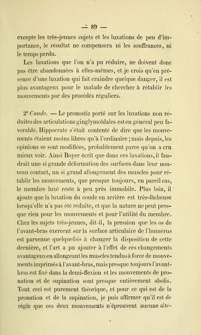 excepte les très-jeunes sujets et les luxations de peu d'im- portance, le résultat ne compensera ni les souffrances, ni le temps perdu. Les luxations que l'on n'a pu réduire, ne doivent donc pas être abandonnées à elles-mêmes, et je crois qu'en pré- sence d^une luxation qui fait craindre quelque danger, il est plus avantageux pour le malade de chercher à rétablir les mouvements par des procédés réguliers. 2° Coude. — Le pronostic porté sur les luxations non ré- duites des articulations ginglymoïdales est en général peu fa- vorable. Hippocrate s'était contenté de dire que les mouve- ments étaient moins libres qu'à l'ordinaire ;mais depuis, les opinions se sont modifiées, probablement parce qu'on a cru mieux voir. Ainsi Boyer écrit que dans ces luxations, il fau- drait une si grande déformation des surfaces dans leur nou- veau contact, un si grand allongement des muscles pour ré- tablir les mouvements, que presque toujours, en pareil cas, le membre luxé reste à peu près immobile. Plus loin, il ajoute que la luxation du coude en arrière est très-fâcheuse lorsqu'elle n'a pas été réduite, et que la nature ne peut pres- que rien pour les mouvements et pour l'utilité du membre. Chez les sujets très-jeunes, dit-il, la pression que les os de l'avant-bras exercent sur la surface articulaire de l'humérus est parvenue quelquefois à changer la disposition de cette dernière, et l'art a pu ajouter à l'effet de ces changements avantageux en allongeant les muscles tendus à force de mouve- ments imprimés à l'avant-bras, mais presque toujours l'avant- bras est fixé dans la demi-flexion et les mouvements de pro- nation et de supination sont presque entièrement abolis. Tout ceci est purement théorique, et pour ce qui est de la pronation et de la supination, je puis affirmer qu'il est de règle que ces deux mouvements n'éprouvent aucune alté-