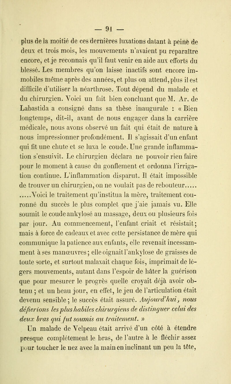 plus de la moitié de ces dernières luxations datant à peine de deux et trois mois, les mouvements n'avaient pu reparaître encore, et je reconnais qu'il faut venir en aide aux efforts du blessé. Les membres qu'on laisse inactifs sont encore im- mobiles même après des années, et plus on attend, plus il est difficile d'utiliser la néarthrose. Tout dépend du malade et du chirurgien. Yoici un fait bien concluant que M. Ar. de Labastida a consigné dans sa thèse inaugurale : « Bien longtemps, dit-il, avant de nous engager dans la carrière médicale, nous avons observé un fait qui était de nature à nous impressionner profondément. Il s'agissait d'un enfant qui fit une chute et se luxa le coude. Une grande inflamma- tion s'ensuivit. Le chirurgien déclara ne pouvoir rien faire pour le moment à cause du gonflement et ordonna l'irriga- tion continue. L'inflammation disparut. îl était impossible de trouver un chirurgien, on ne voulait pas de rebouteur Yoici le traitement qu'institua la mère, traitement cou- ronné du succès le plus complet que j'aie jamais vu. Elle soumit le coude ankylosé au massage, deux ou plusieurs fois par jour. Au commencement, l'enfant criait et résistait; mais à force de cadeaux et avec cette persistance de mère qui communique la patience aux enfants, elle revenait incessam- ment à ses manœuvres; elle oignait F ankylosé de graisses de toute sorte, et surtout malaxait chaque fois, imprimait de lé- gers mouvements, autant dans l'espoir de hâter la guérison que pour mesurer le progrès quefle croyait déjà avoir ob- tenu ; et un beau jour, en effet, le jeu de l'articulation était devenu sensible; le succès était assuré. Aujourd'hui, nous défierions les plus habiles chirurgiens de distinguer celui des deux bras qui fut soumis au traitement. )> Un malade de Velpeau était arrivé d'un côté à étendre presque complètement le bras, de l'autre à le fléchir assez puur toucher le nez avec la main en inclinant un peu la tête,