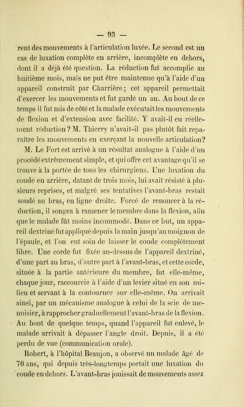 rent des mouvements à l'articulation luxée. Le second est un cas de luxation complète en arrière, incomplète en dehors, dont il a déjà été question. La réduction fut accomplie au huitième mois, mais ne put être maintenue qu'à l'aide d'un appareil construit par Charrière; cet appareil permettait d'exercer les mouvements et fut gardé un an. Au bout de ce temps il fut mis de côté et la malade exécutait les mouvements de flexion et d'extension avec facilité. Y avait-il eu réelle- ment réduction? M. Thierry n'avait-il pas plutôt fait repa- raître les mouvements en exerçant la nouvelle articulation? M. Le Fort est arrivé à un résultat analogue à l'aide d'un procédé extrêmement simple, et qui offre cet avantage qu'il se trouve à la portée de tous les chirurgiens. Une luxation du coude en arrière, datant de trois mois, lui avait résisté à plu- sieurs reprises, et malgré ses tentatives l'avant-bras restait soudé au bras, en ligne droite. Forcé de renoncer à la ré- duction, il songea à ramener le membre dans la flexion, afin que le malade fût moins incommodé. Dans ce but, un appa- reil dextriné fut appHqué depuis la main jusqu'au moignon de l'épaule, et l'on eut soin de laisser le coude complètement libre. Une corde fut fixée au-dessus de l'appareil dextriné, d'une part au bras, d'autre part à l'avant-bras, et cette corde, située à la partie antérieure du membre, fut elle-même, chaque jour, raccourcie à l'aide d'un levier situé en son mi- lieu et servant à la contourner sur elle-même. On arrivait ainsi, par un mécanisme analogue à celui de la scie de me- nuisier, à rapprocher graduellement l'avant-bras de la flexion. Au bout de quelque temps, quand l'appareil fut enlevé, le malade arrivait à dépasser l'angle droit. Depuis, il a été perdu de vue (communication orale). Robert, à l'hôpital Beaujon, a observé un malade âgé de 70 ans, qui depuis très-longtemps portait une luxation du 'coude en dehors. L'avant-bras jouissait de mouvements assez