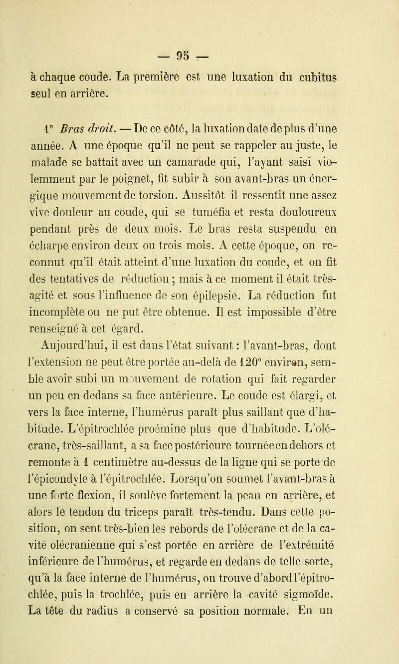 à chaque coude. La première est une luxation du cubitus seul en arrière. V Bras droit. — De ce côté, la luxation date de plus d'une année. A une époque qu'il ne peut se rappeler au juste, le malade se battait avec un camarade qui, l'ayant saisi vio- lemment par le poignet, fit subir à son avant-bras un éner- gique mouvement de torsion. Aussitôt il ressentit une assez vive douleur au coude, qui se tuméfia et resta douloureux pendant près de deux mois. Le bras resta suspendu en écharpe environ deux ou trois mois. A cette époque, on re- connut qu'il était atteint d'une luxation du coude, et on fit des tentatives de réduction ; mais à ce moment il était très- agité et sous l'influence de son épilepsie. La réduction fut incomplète ou ne put être obtenue. Il est impossible d'être renseigné à cet égard. Aujourd'hui, il est dans l'état suivant : l'avant-bras, dont l'extension ne peut être portée au-delà de 120'' environ, sem- ble avoir subi un mouvement de rotation qui fait regarder un peu en dedans sa face antérieure. Le coude est élargi, et vers la face interne, l'humérus paraît plus saillant que d'ha- bitude. L'épitrochlée proémine plus que d'habitude. L'olé- crane, très-saillant, a sa face postérieure tournée en dehors et remonte à 1 centimètre au-dessus de la ligne qui se porte de l'épicondyle à l'épitrochlée. Lorsqu'on soumet l'avant-bras à une forte flexion, il soulève fortement la peau en arrière, et alors le tendon du triceps paraît très-tendu. Dans cette po- sition, on sent très-bien les rebords de l'olécrane et de la ca- vité olécranienne qui s'est portée en arrière de l'extrémité inférieure de l'humérus, et regarde en dedans de teUe sorte, qu'à la face interne de l'humérus, on trouve d'abord l'épitro- chlée, puis la trochlée, puis en arrière la cavité sigmoïde. La tête du radius a conservé sa position normale. En un