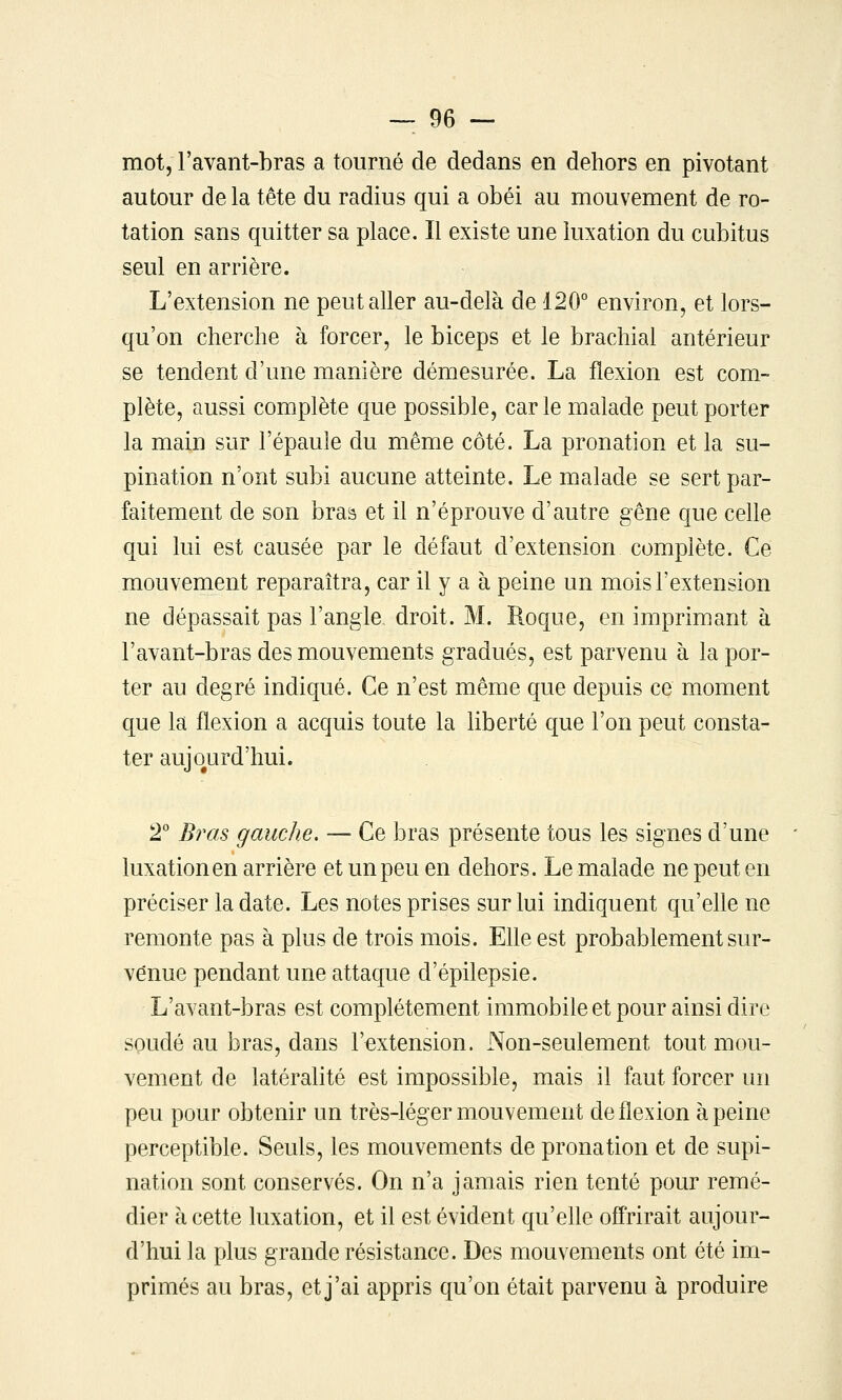 mot, l'avant-bras a tourné de dedans en dehors en pivotant autour delà tête du radius qui a obéi au mouvement de ro- tation sans quitter sa place. Il existe une luxation du cubitus seul en arrière. L'extension ne peut aller au-delà de 120° environ, et lors- qu'on cherche à forcer, le biceps et le brachial antérieur se tendent d'une manière démesurée. La flexion est com- plète, aussi complète que possible, carie malade peut porter la main sur l'épaule du même côté. La pronation et la su- pination n'ont subi aucune atteinte. Le malade se sert par- faitement de son braa et il n'éprouve d'autre gêne que celle qui lui est causée par le défaut d'extension complète. Ce mouvement reparaîtra, car il y a à peine un mois l'extension ne dépassait pas l'angle droit. M. Roque, en imprimant à l'avant-bras des mouvements gradués, est parvenu à la por- ter au degré indiqué. Ce n'est même que depuis ce moment que la flexion a acquis toute la liberté que l'on peut consta- ter aujourd'hui. 2° Bras gauche. — Ce bras présente tous les signes d'une luxation en arrière et un peu en dehors. Le malade ne peut en préciser la date. Les notes prises sur lui indiquent qu'elle ne remonte pas à plus de trois mois. EUe est probablement sur- venue pendant une attaque d'épilepsie. L'avant-bras est complètement immobile et pour ainsi dire soudé au bras, dans l'extension. Non-seulement tout mou- vement de latéralité est impossible, mais il faut forcer un peu pour obtenir un très-léger mouvement de flexion à peine perceptible. Seuls, les mouvements de pronation et de supi- nation sont conservés. On n'a jamais rien tenté pour remé- dier k cette luxation, et il est évident qu'elle ofl'rirait aujour- d'hui la plus grande résistance. Des mouvements ont été im- primés au bras, et j'ai appris qu'on était parvenu à produire