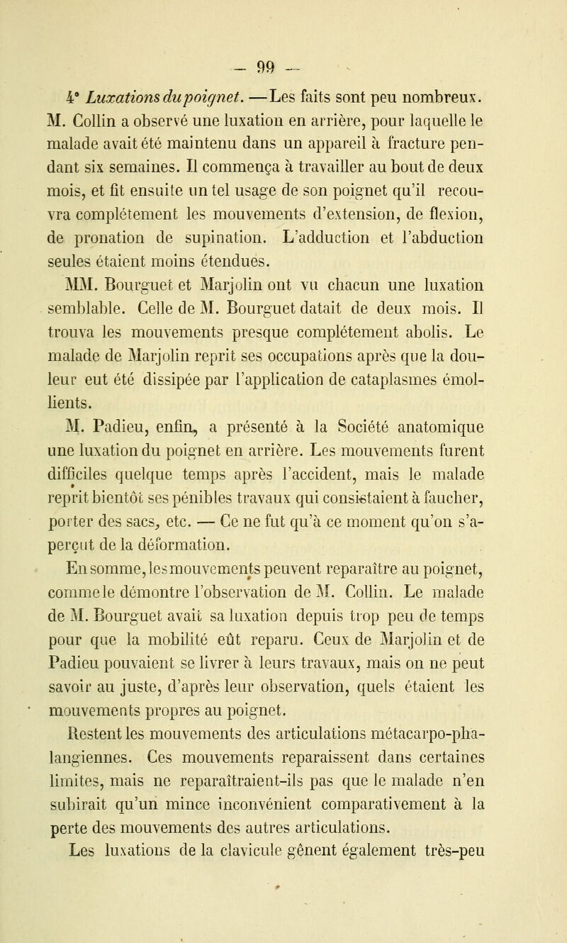 4 Luxations du poignet. —Les faits sont peu nombreux. M. Gollin a observé une luxation en arrière, pour laquelle le malade avait été maintenu dans un appareil à fracture pen- dant six semaines. Il commença à travailler au bout de deux mois, et fit ensuite im tel usage de son poignet qu'il recou- vra complètement les mouvements d'extension, de flexion, de pronation de supination. L'adduction et l'abduction seules étaient moins étendues. MM. Bourguet et Marjolin ont vu chacun une luxation semblable. Celle de M. Bourguet datait de deux mois. Il trouva les mouvements presque complètement abolis. Le malade de Marjolin reprit ses occupations après que la dou- leur eut été dissipée par l'application de cataplasmes émol- lients. M. Padieu, enfin, a présenté à la Société anatomique une luxation du poignet en arrière. Les mouvements furent difficiles quelque temps après l'accident, mais le malade reprit bientôt ses pénibles travaux qui consistaient à faucher, porter des sacs^ etc. — Ce ne fut qu'à ce moment qu'on s'a- perçut de la déformation. En somme, les mouvements peuvent reparaître au poignet, comme le démontre l'observation de M. Collin. Le malade de M. Bourguet avait sa luxation depuis trop peu de temps pour que la mobilité eût reparu. Ceux de Marjolin et de Padieu pouvaient se livrer à leurs travaux, mais on ne peut savoir au juste, d'après leur observation, quels étaient les mouvements propres au poignet. Restent les mouvements des articulations métacarpo-pha- langiennes. Ces mouvements reparaissent dans certaines limites, mais ne reparaîtraient-ils pas que le malade n'en subirait qu'un mince inconvénient comparativement à la perte des mouvements des autres articulations. Les luxations de la clavicule gênent également très-peu