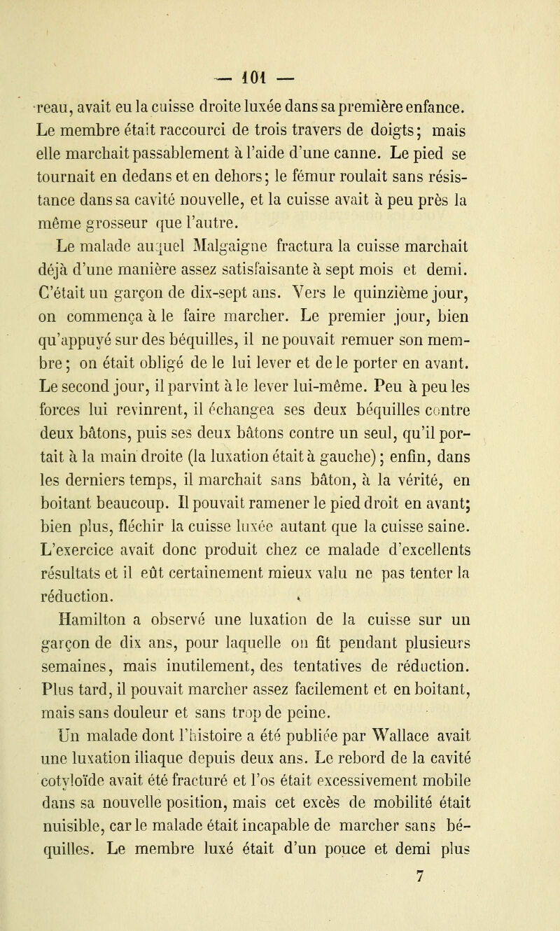 •reaii, avait eu la cuisse droite luxée dans sa première enfance. Le membre était raccourci de trois travers de doigts ; mais elle marchait passablement à l'aide d'une canne. Le pied se tournait en dedans et en dehors; le fémur roulait sans résis- tance dans sa cavité nouvelle, et la cuisse avait à peu près la même grosseur que l'autre. Le malade auijuel Malgaigne fractura la cuisse marchait déjà d'une manière assez satisfaisante à sept mois et demi. C'était un garçon de dix-sept ans. Vers le quinzième jour, on commença à le faire marcher. Le premier jour, bien qu'appuyé sur des béquilles, il ne pouvait remuer son mem- bre ; on était obligé de le lui lever et de le porter en avant. Le second jour, il parvint aie lever lui-même. Peu à peu les forces lui revinrent, il échangea ses deux béquilles contre deux bâtons, puis ses deux bâtons contre un seul, qu'il por- tait à la main droite (la luxation était à gauche) ; enfin, dans les derniers temps, il marchait sans bâton, à la vérité, en boitant beaucoup. Il pouvait ramener le pied droit en avant; bien plus, fléchir la cuisse luxée autant que la cuisse saine. L'exercice avait donc produit chez ce malade d'exceUents résultats et il eût certainement mieux valu ne pas tenter la réduction. Hamilton a observé une luxation de la cuisse sur un garçon de dix ans, pour laquelle on fit pendant plusieurs semaines, mais inutilement, des tentatives de réduction. Plus tard, il pouvait marcher assez facilement et en boitant, mais sans douleur et sans trop de peine. Un malade dont l'histoire a été publiée par Wallace avait une luxation iliaque depuis deux ans. Le rebord de la cavité cotyloïde avait été fracturé et l'os était excessivement mobile dans sa nouvelle position, mais cet excès de mobilité était nuisible, carie malade était incapable de marcher sans bé- quilles. Le membre luxé était d'un pouce et demi plus 7