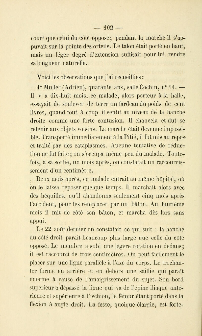 court que celui du côté opposé ; pendant la marche il s'ap- puyait sur la pointe des orteils. Le talon était porté en haut, mais un léger degré d'extension suffisait pour lui rendre sa longueur naturelle. Yoici les observations que j'ai recueilhes : 1° Muller (Adrien), quarante ans, salle Cochin, nMl. — Il y a dix-huit mois, ce malade, alors porteur à la halle, essayait de soulever de terre un fardeau du poids de cent livres, quand tout à coup il sentit au niveau de la hanche droite comme une forte contusion. Il chancela et dut se retenir aux objets voisins. La marche était devenue impossi- ble. Transporté immédiatement à la Pitié, il fut mis au repos- et traité par des cataplasmes. Aucune tentative de réduc- tion ne fut faite ; on s'occupa même peu du malade. Toute- fois, à sa sortie, uq mois après, on constatait un raccourcis- sement d'un centimètre. . Deux mois après, ce malade entrait au même hôpital, oh on le laissa reposer quelque temps. Il marchait alors avec des béquilles, qu'il abandonna seulement cinq mois après l'accident, pour les remplacer par un bâton. Au huitième mois il mit de côté son bâton, et marcha dès lors sans appui. Le 22 août dernier on constatait ce qui suit : la hanche du côté droit paraît beaucoup plus large que celle du côté opposé. Le membre a subi une légère rotation en dedans; il est raccourci de trois centimètres. On peut facilement le placer sur une ligne parahèle à l'axe du corps. Le trochan- ter forme en arrière et en dehors une sailhe qui paraît énorme à cause de l'amaigrissement du sujet. Son bord supérieur a dépassé la ligne qui va de l'épine iUaque anté- rieure et supérieure à l'ischion, le fémur étant porté dans la flexion à angle droit. La fesse, quoique élargie, est forte-