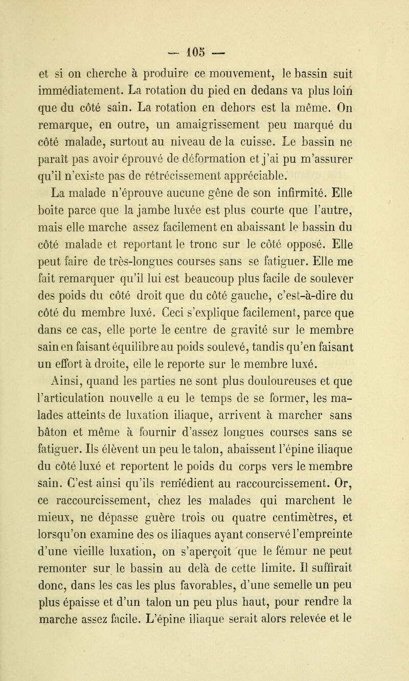 et si on cherche à produire ce mouvementj le bassin suit immédiatement. La rotation du pied en dedans va plus loin que du côté sain. La rotation en dehors est la même. On remarque, en outre, un amaigrissement peu marqué du côté malade, surtout au niveau de la cuisse. Le bassin ne paraît pas avoir éprouvé de déformation et j'ai pu m'assurer qu'il n'existe pas de rétrécissement appréciable. La malade n'éprouve aucune gêne de son infirmité. Elle boite parce que la jambe luxée est plus courte que l'autre, mais elle marche assez facilement en abaissant le bassin du côté malade et reportant le tronc sur le côté opposé. Elle peut faire de très-longues courses sans se fatiguer. Elle me fait remarquer qu'il lui est beaucoup plus facile de soulever des poids du côté droit que du côté gauche, c'est-à-dire du côté du membre luxé. Ceci s'explique facilement, parce que dans ce cas, elle porte le centre de gravité sur le membre sain en faisant équilibre au poids soulevé, tandis qu'en faisant un effort à droite, elle le reporte sur le membre luxé. Ainsi, quand les parties ne sont plus douloureuses et que l'articulation nouvelle a eu le temps de se former, les ma- lades atteints de luxation iliaque, arrivent à marcher sans bâton et même à fournir d'assez longues courses sans se fatiguer. Ils élèvent un peu le talon, abaissent l'épine iliaque du côté luxé et reportent le poids du corps vers le membre sain. C'est ainsi qu'ils rem'édient au raccourcissement. Or, ce raccourcissement, chez les malades qui marchent le mieux, ne dépasse guère trois ou quatre centimètres, et lorsqu'on examine des os iliaques ayant conservé l'empreinte d'une vieihe luxation, on s'aperçoit que le fémur ne peut remonter sur le bassin au delà de cette limite. Il suffirait donc, dans les cas les plus favorables, d'une semelle un peu plus épaisse et d'un talon un peu plus haut, pour rendre la marche assez facile. L'épine iliaque serait alors relevée et le