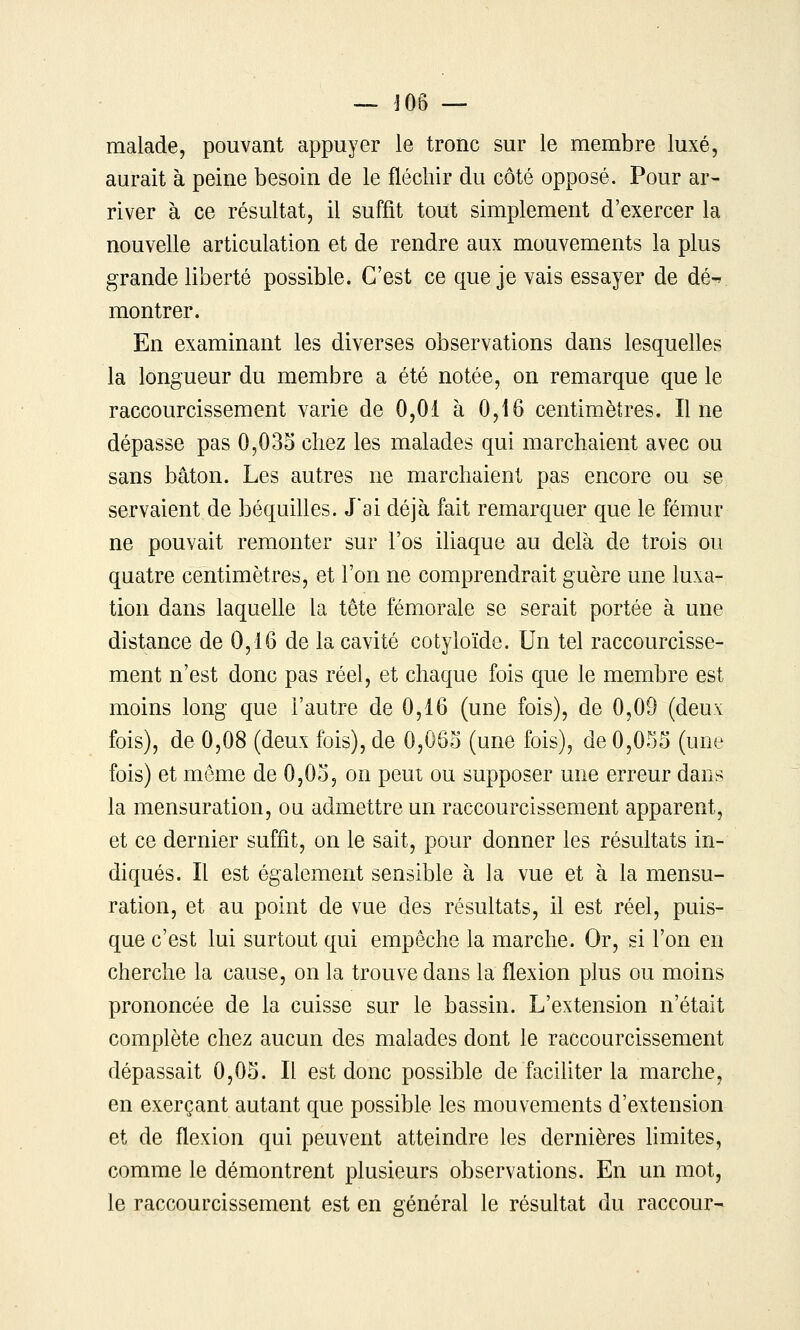 — J06 — malade, pouvant appuyer le tronc sur le membre luxé, aurait à peine besoin de le fléchir du côté opposé. Pour ar- river à ce résultat, il suffit tout simplement d'exercer la nouvelle articulation et de rendre aux mouvements la plus grande liberté possible. C'est ce que je vais essayer de dé-r montrer. En examinant les diverses observations dans lesquelles la longueur du membre a été notée, on remarque que le raccourcissement varie de 0,01 à 0,16 centimètres. Il ne dépasse pas 0,033 chez les malades qui marchaient avec ou sans bâton. Les autres ne marchaient pas encore ou se servaient de béquilles. Jai déjà fait remarquer que le fémur ne pouvait remonter sur l'os iliaque au delà de trois ou quatre centimètres, et l'on ne comprendrait guère une luxa- tion dans laquelle la tête fémorale se serait portée à une distance de 0,16 de la cavité cotyloïde. Un tel raccourcisse- ment n'est donc pas réel, et chaque fois que le membre est moins long que l'autre de 0,16 (une fois), de 0,09 (deux fois), de 0,08 (deux fois), de 0,063 (une fois), de 0,035 (une fois) et môme de 0,03, on peut ou supposer une erreur dans la mensuration, ou admettre un raccourcissement apparent, et ce dernier suffit, on le sait, pour donner les résultats in- diqués. Il est également sensible à la vue et à la mensu- ration, et au point de vue des résultats, il est réel, puis- que c'est lui surtout qui empêche la marche. Or, si l'on en cherche la cause, on la trouve dans la flexion plus ou moins prononcée de la cuisse sur le bassin. L'extension n'était complète chez aucun des malades dont le raccourcissement dépassait 0,03. Il est donc possible de faciliter la marche, en exerçant autant que possible les mouvements d'extension et de flexion qui peuvent atteindre les dernières Hmites, comme le démontrent plusieurs observations. En un mot, le raccourcissement est en général le résultat du raccour-