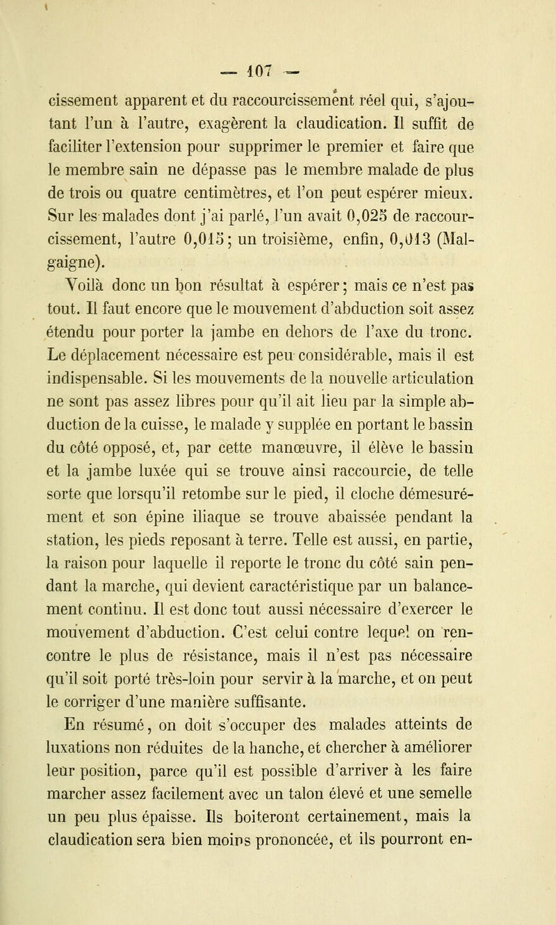 cissement apparent et du raccourcissement réel qui, s'ajou- tant l'un à l'autre, exagèrent la claudication. Il suffit de faciliter l'extension pour supprimer le premier et faire que le membre sain ne dépasse pas le membre malade de plus de trois ou quatre centimètres, et l'on peut espérer mieux. Sur les malades dont j'ai parlé, l'un avait 0,025 de raccour- cissement, l'autre 0,01S; un troisième, enfin, 0,013 (Mal- gaigne). Yoilà donc un bon résultat à espérer ; mais ce n'est pas tout. Il faut encore que le mouvement d'abduction soit assez étendu pour porter la jambe en dehors de l'axe du tronc. Le déplacement nécessaire est peu considérable, mais il est indispensable. Si les mouvements de la nouvelle articulation ne sont pas assez libres pour qu'il ait lieu par la simple ab- duction de la cuisse, le malade y supplée en portant le bassin du côté opposé, et, par cette manœuvre, il élève le bassin et la jambe luxée qui se trouve ainsi raccourcie, de telle sorte que lorsqu'il retombe sur le pied, il cloche démesuré- ment et son épine iliaque se trouve abaissée pendant la station, les pieds reposant à terre. Telle est aussi, en partie, la raison pour laqueUe il reporte le tronc du côté sain pen- dant la marche, qui devient caractéristique par un balance- ment continu. Il est donc tout aussi nécessaire d'exercer le mouvement d'abduction. C'est celui contre lequel on ren- contre le plus de résistance, mais il n'est pas nécessaire qu'il soit porté très-loin pour servir à la marche, et on peut le corriger d'une manière suffisante. En résumé, on doit s'occuper des malades atteints de luxations non réduites de la hanche, et chercher à améliorer leur position, parce qu'il est possible d'arriver à les faire marcher assez facilement avec un talon élevé et une semelle un peu plus épaisse. Ils boiteront certainement, mais la claudication sera bien moins prononcée, et ils pourront en-