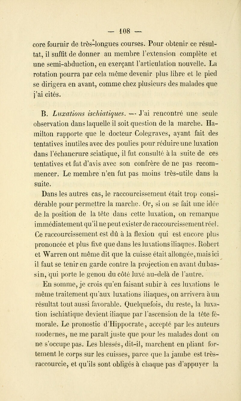 core fournir de très-longues courses. Pour obtenir ce résul- tat, il suffît de donner au membre l'extension complète et une semi-abduction5 en exerçant l'articulation nouvelle. La rotation pourra par cela même devenir plus libre et le pied se dirigera en avant, comme chez plusieurs des malades que j'ai cités. B. Luxations ischiatiques. —- J'ai rencontré une seule observation dans laquelle il soit question de la marche. Ha- milton rapporte que le docteur Colegraves, ayant fait des tentatives inutiles avec des poulies pour réduire une luxation dans l'échancrure sciatique, il fut consulté à la suite de ces tentatives et fut d'avis avec son confrère de ne pas recom- mencer. Le membre n'en fut pas moins très-utile dans la suite. Dans les autres cas, le raccourcissement était trop consi- dérable pour permettre la marche. Or, si on se fait une idée de la position de la tête dans cette luxation, on remarque immédiatement qu'il ne peut exister de raccourcissement réel. Ce raccourcissement est dû à la flexion qui est encore plus prononcée et plus fixe que dans les luxations iliaques. R^obert et Warren ont même dit que la cuisse était allongée, mais ici il faut se tenir en garde contre la projection en avant du bas- sin, qui porte le genou du côté luxé au-delà de l'autre. En somme, je crois qu'en faisant subir à ces luxations le même traitement qu'aux luxations iliaques, on arrivera à un résultat tout aussi favorable. Quelquefois, du reste, la luxa- tion ischiatique devient iliaque par l'ascension de la tête fé- morale. Le pronostic d'Hippocrate, accepté par les auteurs modernes, ne me paraît juste que pour les malades dont on ne s'occupe pas. Les blessés, dit-il, marchent en pliant for- tement le corps sur les cuisses, parce que la jambe est très- raccourcie, et qu'ils sont obligés à chaque pas d'appuyer la