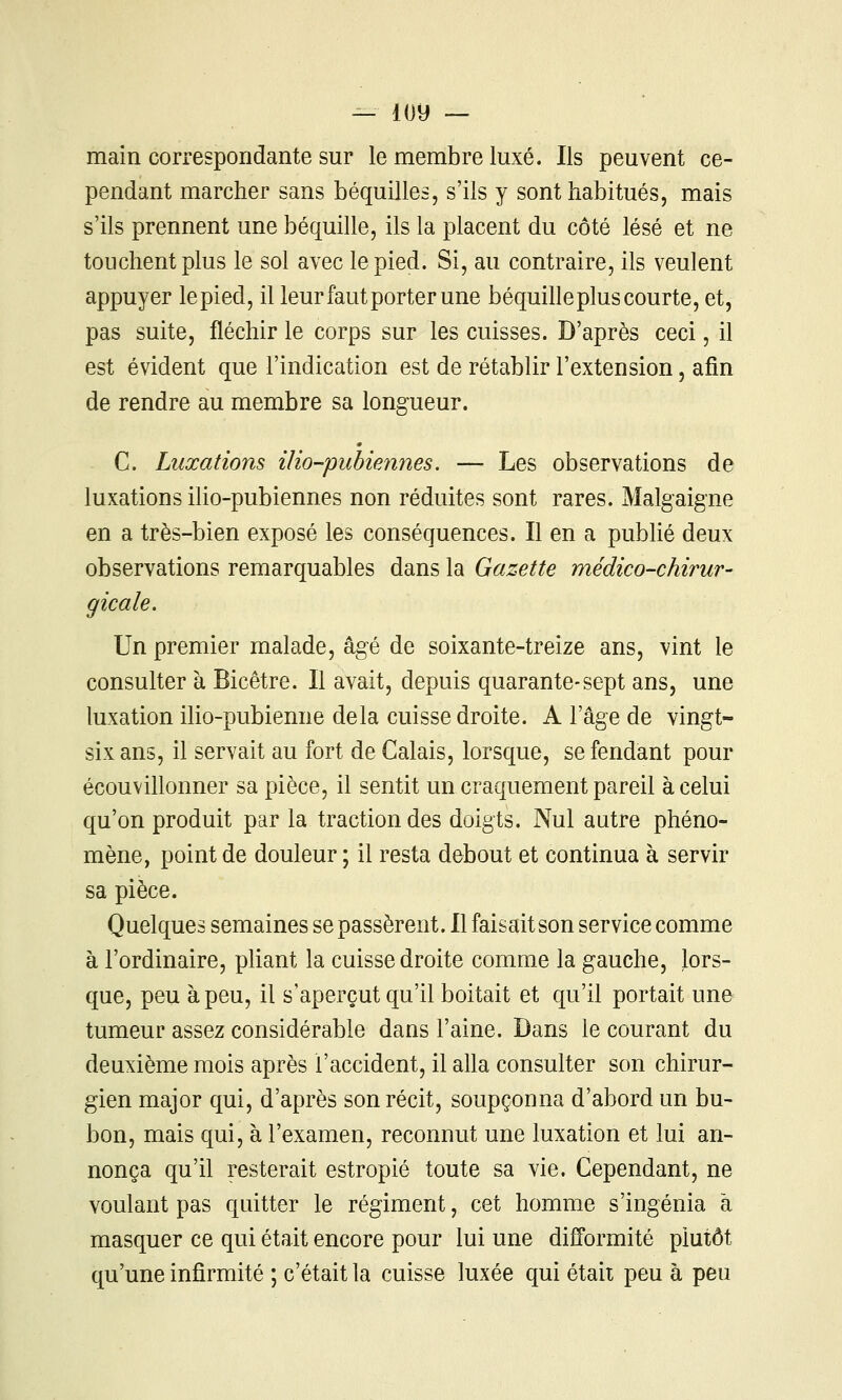 — loy — main correspondante sur le membre luxé. Ils peuvent ce- pendant marcher sans béquilles, s'ils y sont habitués, mais s'ils prennent une béquille, ils la placent du côté lésé et ne touchent plus le sol avec le pied. Si, au contraire, ils veulent appuyer lepied, il leur faut porter une béquilleplus courte, et, pas suite, fléchir le corps sur les cuisses. D'après ceci, il est évident que l'indication est de rétablir l'extension, afin de rendre au membre sa longueur. C. Luxations ilio-pubiennes. — Les observations de luxations ilio-pubiennes non réduites sont rares. Malgaigne en a très-bien exposé les conséquences. Il en a publié deux observations remarquables dans la Gazette médico-chirur- gicale. Un premier malade, âgé de soixante-treize ans, vint le consulter à Bicêtre. Il avait, depuis quarante-sept ans, une luxation ilio-pubienne delà cuisse droite. A l'âge de vingt- six ans, il servait au fort de Calais, lorsque, se fendant pour écouvillonner sa pièce, il sentit un craquement pareil à celui qu'on produit par la traction des doigts. Nul autre phéno- mène, point de douleur ; il resta debout et continua à servir sa pièce. Quelques semaines se passèrent. Il faisait son service comme à l'ordinaire, pliant la cuisse droite comme la gauche, lors- que, peu à peu, il s'aperçut qu'il boitait et qu'il portait une tumeur assez considérable dans l'aine. Dans le courant du deuxième mois après l'accident, il alla consulter son chirur- gien major qui, d'après son récit, soupçonna d'abord un bu- bon, mais qui, à l'examen, reconnut une luxation et lui an- nonça qu'il resterait estropié toute sa vie. Cependant, ne voulant pas quitter le régiment, cet homme s'ingénia à masquer ce qui était encore pour lui une difformité plutôt qu'une injQrmité ; c'était la cuisse luxée qui étaii peu à peu