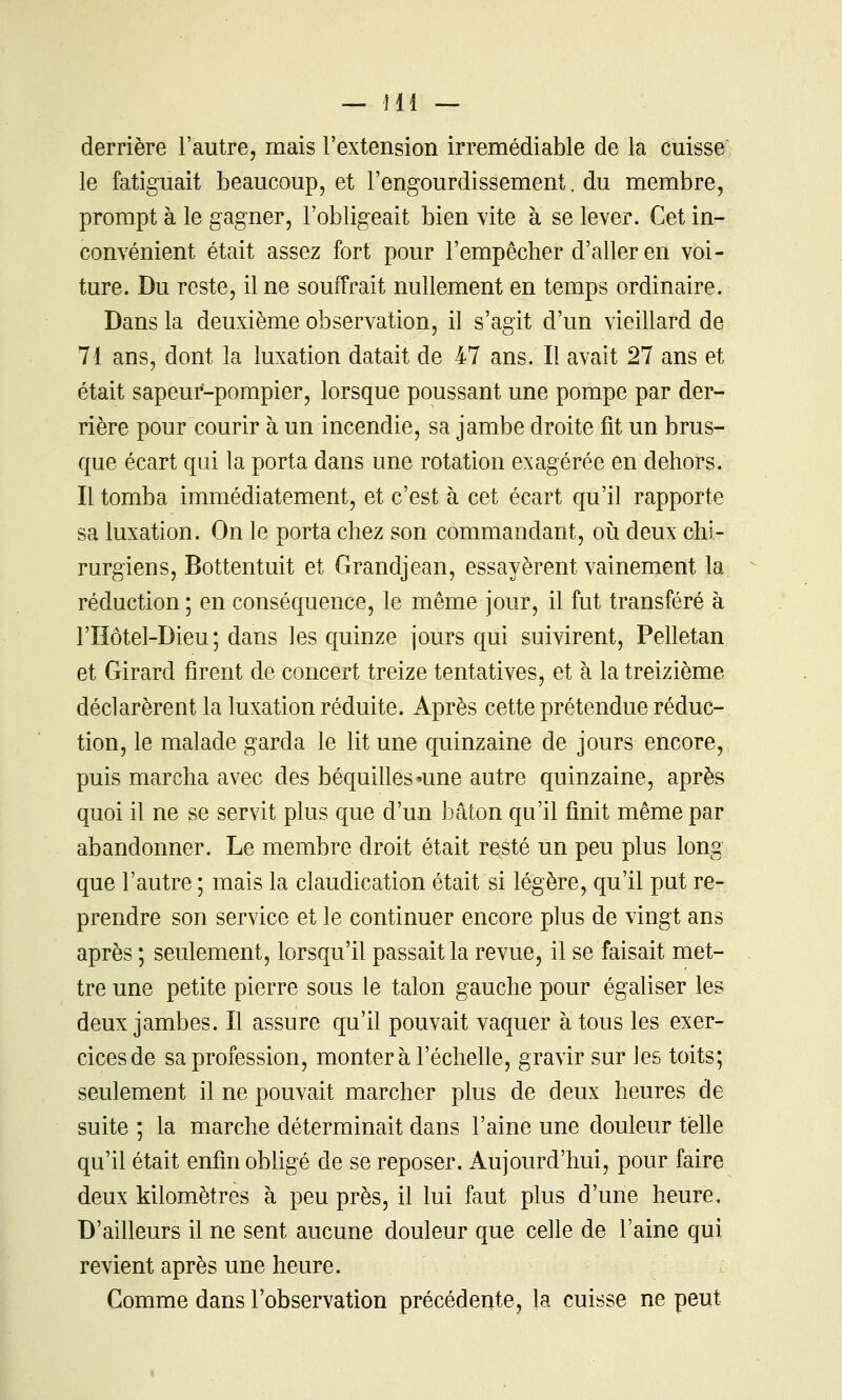 derrière l'autre, mais l'extension irrémédiable de la cuisse le fatiguait beaucoup, et l'engourdissement. du membre, prompt à le gagner, l'obligeait bien vite à se lever. Cet in- convénient était assez fort pour l'empêcher d'aller en voi- ture. Du reste, il ne souffrait nullement en temps ordinaire. Dans la deuxième observation, il s'agit d'un vieillard de 71 ans, dont la luxation datait de 47 ans. Il avait 27 ans et était sapeur-pompier, lorsque poussant une pompe par der- rière pour courir à un incendie, sa jambe droite fit un brus- que écart qui la porta dans une rotation exagérée en dehors. Il tomba immédiatement, et c'est à cet écart qu'il rapporte sa luxation. On le porta chez son commandant, où deux chi- rurgiens, Bottentuit et Grandjean, essayèrent vainement la réduction ; en conséquence, le même jour, il fut transféré à l'Hôtel-Dieu; dans les quinze jours qui suivirent, Pelletan et Girard firent de concert treize tentatives, et à la treizième déclarèrent la luxation réduite. Après cette prétendue réduc- tion, le malade garda le lit une quinzaine de jours encore, puis marcha avec des béquilles'Une autre quinzaine, après quoi il ne se servit plus que d'un bâton qu'il finit même par abandonner. Le membre droit était resté un peu plus long que l'autre ; mais la claudication était si légère, qu'il put re- prendre son service et le continuer encore plus de vingt ans après ; seulement, lorsqu'il passait la revue, il se faisait met- tre une petite pierre sous le talon gauche pour égaliser les deux jambes. Il assure qu'il pouvait vaquer à tous les exer- cices de sa profession, monter à l'échelle, gravir sur les toits; seulement il ne pouvait marcher plus de deux heures de suite ; la marche déterminait dans l'aine une douleur telle qu'il était enfin obligé de se reposer. Aujourd'hui, pour faire deux kilomètres à peu près, il lui faut plus d'une heure. D'ailleurs il ne sent aucune douleur que celle de l'aine qui revient après une heure. Comme dans l'observation précédente, la cuisse ne peut