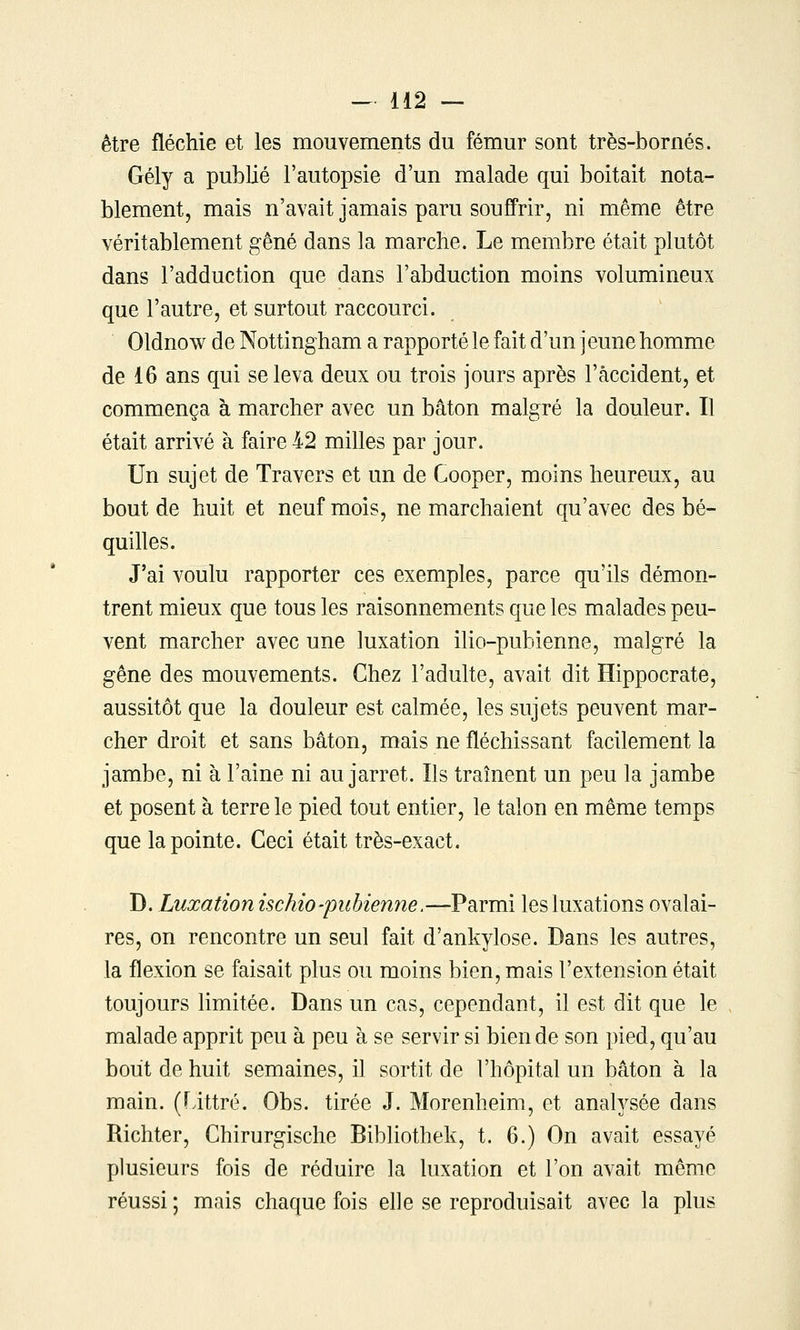 être fléchie et les mouvements du fémur sont très-bornés. Gély a publié l'autopsie d'un malade qui boitait nota- blement, mais n'avait jamais paru souffrir, ni même être véritablement gêné dans la marche. Le membre était plutôt dans l'adduction que dans l'abduction moins volumineux que l'autre, et surtout raccourci. Oldnow de Nottingham a rapporté le fait d'un j eune homme de 16 ans qui se leva deux ou trois jours après l'accident, et commença à marcher avec un bâton malgré la douleur. Il était arrivé à faire 42 milles par jour. Un sujet de Travers et un de Cooper, moins heureux, au bout de huit et neuf mois, ne marchaient qu'avec des bé- quilles. J'ai voulu rapporter ces exemples, parce qu'ils démon- trent mieux que tous les raisonnements que les malades peu- vent marcher avec une luxation ilio-pubienne, malgré la gêne des mouvements. Chez l'adulte, avait dit Hippocrate, aussitôt que la douleur est calmée, les sujets peuvent mar- cher droit et sans bâton, mais ne fléchissant facilement la jambe, ni à l'aine ni au jarret. Ils traînent un peu la jambe et posent à terre le pied tout entier, le talon en même temps que la pointe. Ceci était très-exact. D. Luxation ischio-pubienne.—Parmi les luxations ovalai- res, on rencontre un seul fait d'ankylose. Dans les autres, la flexion se faisait plus ou moins bien, mais l'extension était toujours limitée. Dans un cas, cependant, il est dit que le malade apprit peu à peu à se servir si bien de son pied, qu'au bout de huit semaines, il sortit de l'hôpital un bâton à la main. (Littré. Obs. tirée J. Morenheim, et analysée dans Richter, Chirurgische Bibliothek, t. 6.) On avait essayé plusieurs fois de réduire la luxation et l'on avait même réussi ; mais chaque fois elle se reproduisait avec la plus