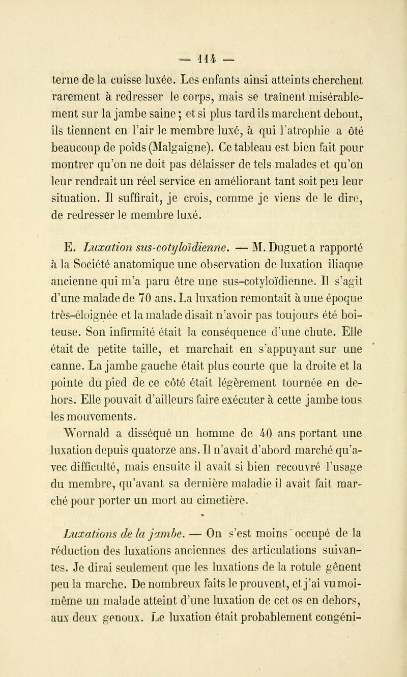 terne de la cuisse luxée. Les enfants ainsi atteints cherchent rarement à redresser le corps, mais se traînent misérable- ment sur la jambe saine ; et si plus tard ils marchent debout, ils tiennent en l'air le membre luxé, à qui l'atrophie a ôté beaucoup de poids (Malgaigne). Ce tableau est bien fait pour montrer qu'on ne doit pas délaisser de tels malades et qu'on leur rendrait un réel service en améliorant tant soit peu leur situation. Il suffirait, je crois, comme je viens de le dire, de redresser le membre luxé. E. Luxation sus-cotyloïdienne, —M. Duguet a rapporté à la Société anatomique une observation de luxation ihaque ancienne qui m'a paru être une sus-cotyloïdienne. Il s'agit d'une malade de 70 ans. La luxation remontait à une époque très-éloignée et la malade disait n'avoir pas toujours été boi- teuse. Son infirmité était la conséquence d'une chute. Efie était de petite taille, et marchait en s'appuyant sur une canne. La jambe gauche était plus courte que la droite et la pointe du pied de ce côté était légèrement tournée en de- hors. Elle pouvait d'ailleurs faire exécuter à cette jambe tous les mouvements. Wornald a disséqué un homme de 40 ans portant une luxation depuis quatorze ans. Il n'avait d'abord marché qu'a- vec difficulté, mais ensuite il avait si bien recouvré l'usage du membre, qu'avant sa dernière maladie il avait fait mar- ché pour porter un mort.au cimetière. Luxations de la jambe. — On s'est moins ' occupé de la réduction des luxations anciennes des articulations suivan- tes. Je dirai seulement que les luxations de la rotule gênent peu la marche. De nombreux faits le prouvent, et j'ai vu moi- même un malade atteint d'une luxation de cet os en dehors, aux deux genoux. Le luxation était probablement congéni-