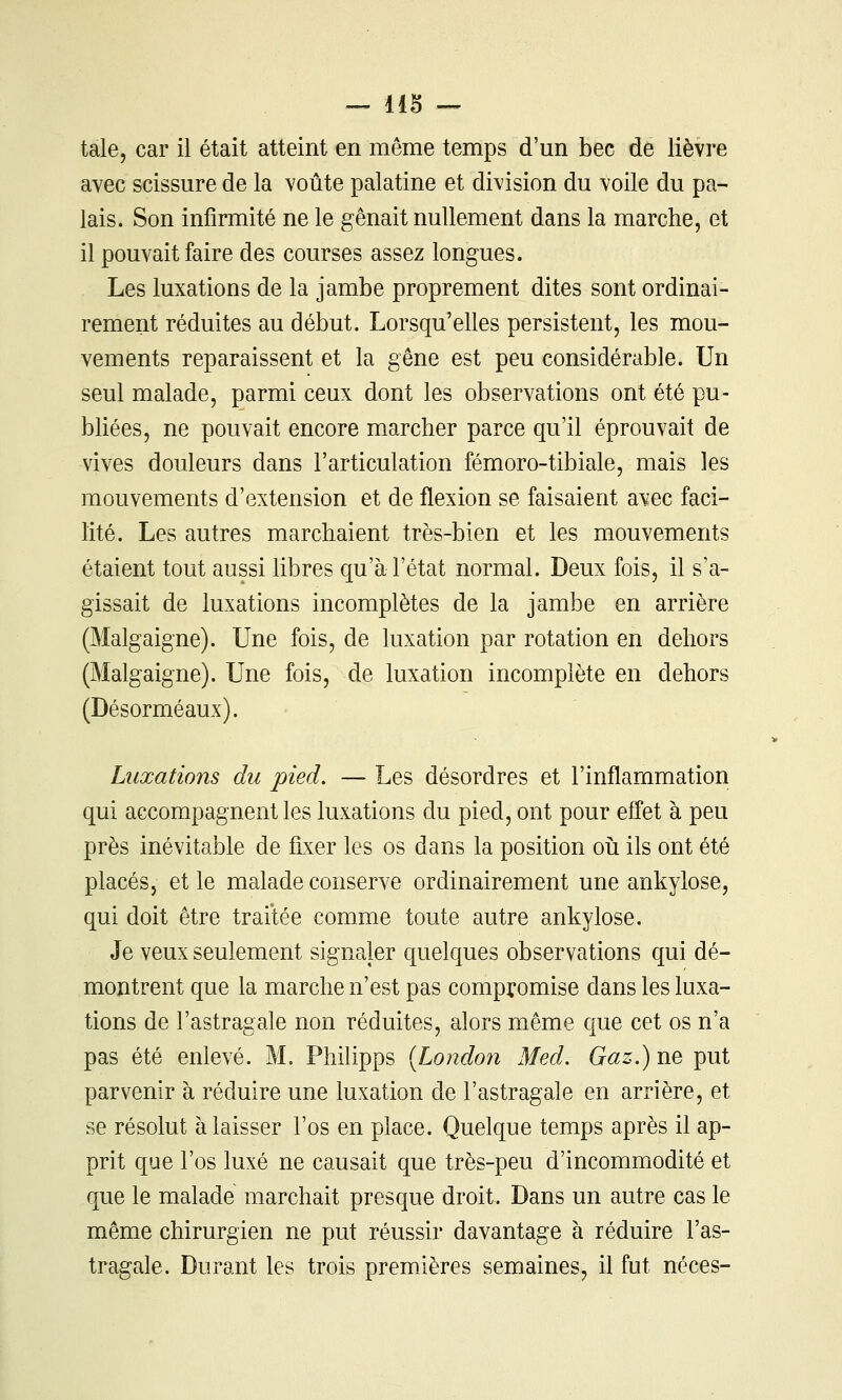 — lis -^ taie, car il était atteint en même temps d'un bec de lièvre avec scissure de la voûte palatine et division du voile du pa- lais. Son infirmité ne le gênait nullement dans la marche, et il pouvait faire des courses assez longues. . Les luxations de la jambe proprement dites sont ordinai- rement réduites au début. Lorsqu'elles persistent, les mou- vements reparaissent et la gêne est peu considérable. Un seul malade, parmi ceux dont les observations ont été pu- bliées, ne pouvait encore marcher parce qu'il éprouvait de vives douleurs dans l'articulation fémoro-tibiale, mais les mouvements d'extension et de flexion se faisaient avec faci- lité. Les autres marchaient très-bien et les mouvements étaient tout aussi libres qu'à l'état normal. Deux fois, il s'a- gissait de luxations incomplètes de la jambe en arrière (Malgaigne). Une fois, de luxation par rotation en dehors (Malgaigne). Une fois, de luxation incomplète en dehors (Désorméaux). Luxations du pied. — Les désordres et l'inflammation qui accompagnent les luxations du pied, ont pour effet à peu près inévitable de fixer les os dans la position oîi ils ont été placés, et le malade conserve ordinairement une ankylose, qui doit être traitée comme toute autre ankylose. Je veux seulement signaler quelques observations qui dé- montrent que la marche n'est pas compromise dans les luxa- tions de l'astragale non réduites, alors même que cet os n'a pas été enlevé. M. Philipps {Londoyi Med. Gaz.) ne put parvenir à réduire une luxation de l'astragale en arrière, et se résolut à laisser l'os en place. Quelque temps après il ap- prit que l'os luxé ne causait que très-peu d'incommodité et que le malade marchait presque droit. Dans un autre cas le même chirurgien ne put réussir davantage à réduire l'as- tragale. Durant les trois premières semaines, il fut néces-