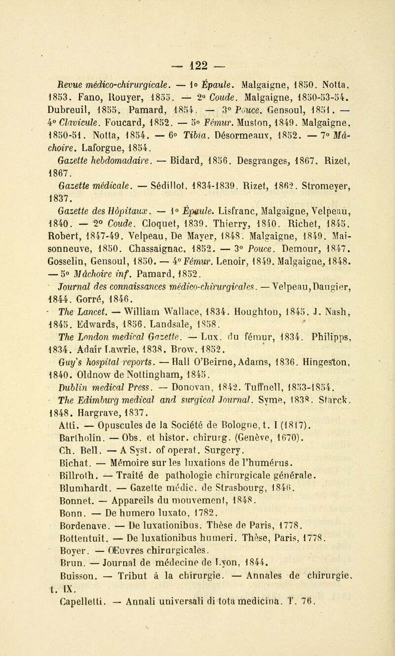 Revue médico-chirurgicale. — \o Épaule. Malgaigne, 1850. Notta, 1853. Fano, Rouyer, 1855. — 2« Coude. Malgaigne, 1850-53-54. Dubreuil, 1855. Pamard, 1854, — 3^ Pouce. Gensoul, 1851. — 4 Clavicule. Foucard, 1852. — 5» Fémur. Muston, 1849. Malgaigne, 1850-51. Notta, 1854. — 6° Tibia. Désormeaux, 1852. — 1° Mâ- choire. Laforgue, 1854. Gazette hebdomadaire. — Bidard, 1856. Desgranges, 1867. Rizet, 1867. Gazette médicale. --Sédillot, 1834-1839. Rizet, 1862. Stromeyer, 1837. Gazette des Hôpitaux. — 1° Épaule. Lisfranc, Malgaigne, Velpeau, 1840. — 20 Coude. Cloquet, 1839. Thierry, 1840. Richet, 1845. Robert, 1847-49. Velpeau, De Mayer, 1848. Malgaigne, 1849. Mai- sonneuve, 1850. Chassaignac, 1852. — 3° Pouce. Demour, 1847. Gosselin, Gensoul, 1850. — 4°Fémwf. Lenoir, 1849. Malgaigne, 1848. — 5» Mâchoire inf. Pamard, 1852. Journal des connaissances médico-chirurgicales. —Velpeau, Daugier, 1844. Gorré, 1846. ■ The Lancet. — William Wallace, 1834. Houghton, 1845. J. Nash, 1845. Edwards, 1856. Landsale, 1S58. The Lnndon médical Gazette. —Lux. du fémur, 1834. Philipps, 1834. AdairLawrie, 1838. Brow, 1852. Guys hospital reports. —Hall O'Beirne,Adams, 1836. Hingeston, 1840. Oldnow de Nottingham, 1845. Dublin médical Press. — Donovan, 1842, Tuffnell, 1853-1854. ■ The Edimburg médical and surgical Journal. Syme, 1838. Starck. 1848. Hargrave, 1837. Atti. — Opuscules de la Société de Bologne, t. I (1817). Barlholin. — Obs. et histor. chirurg. (Genève, 1670). Ch. Bell. —ASyst. of opérât. Surgery. Bichat. — Mémoire sur les luxations de l'humérus. Billroth. — Traité de pathologie chirurgicale générale. Blumhardt. — Gazelte niédic. de Strasbourg, 1846. Bonnet. — Appareils du mouvement, 1848. Bonn. — Dehumero luxato, 1782. Bordenave. — De luxalionibus. Thèse de Paris, 1778. Bottentuit. — De luxalionibus humeri. Thèse, Paris, 1778. Boyer. — Œuvres chirurgicales. Brun. — Journal de médecine de Lyon, 1844. Buisson. — Tribut à la chirurgie. — Annales de chirurgie, t. IX. Capellelti. — Annali universali di totamedicina. T. 76.