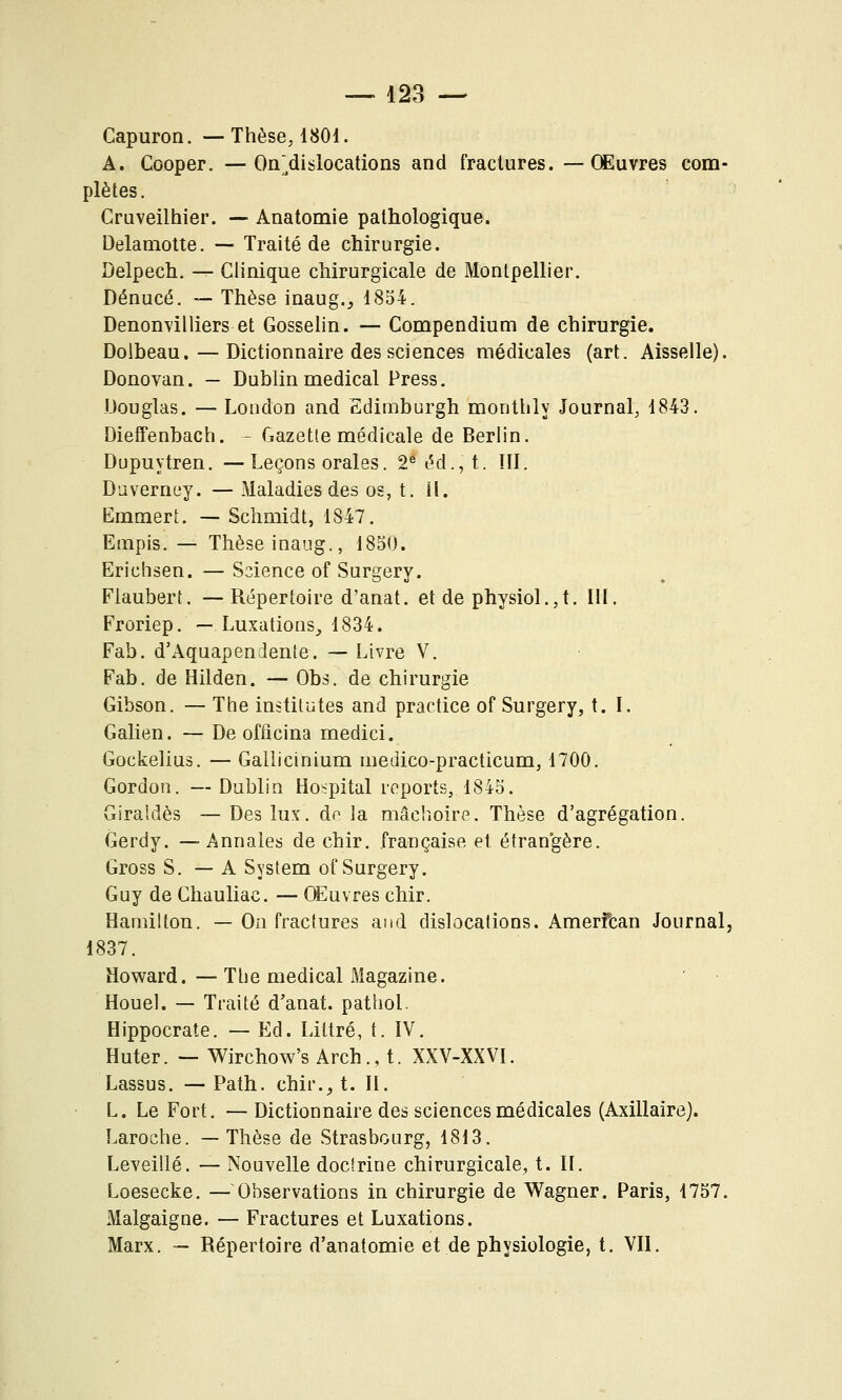 Capuron. —Thèse, 1801. A. Cooper. — On;dislocations and fractures. —Œuvres com- plètes. Gruveilhier. — Anatomie pathologique. Delamotte. — Traité de chirurgie. Delpech. — Clinique chirurgicale de Montpellier. Dénucé. — Thèse inaug., 1854. Denomilliers et Gosselin. — Compendium de chirurgie. Doibeau. — Dictionnaire des sciences médicales (art. Aisselle). Donovan. — Dublin médical Press. Douglas. — Loudon and Edimburgh monthly Journal, 1843. Dieffenbach. - Gazette médicale de Berlin. Dupuytren. —Leçons orales. 2^ éd., t. III. D'jverney. — Maladies des os, t. il. Ëmmert. — Schmidt, 1847. Empis. — Thèse inaiig., 1850. Erichsen. —Science of Surgery. Flaubert. — Répertoire d'anat. et de physiol.,t. IH. Froriep. — Luxations^ 1834. Fab. d'Aquapendente. — Livre V. Fab. de Hilden. — Obs. de chirurgie Gibson. — The institutes and practice of Surgery, t. I. Galien. — De officina medici. Gockelius. — Gallicinium niedico-practicum, 1700. Gordon. — Dublin Ho^pital reports, 1845. Giraîdès — Des lux. de la mâchoire. Thèse d'agrégation. Gerdy. —Annales de chir. française et étrangère. Gross S. — A System of Surgery. Guy de Chauliac. — Œuvres chir. Hamilton. — Oa fractures and dislocations. Amerfcan Journal, 1837. Howard.—Tlie médical Magazine. Houel. — Traité d'anat. pathol. Hippocrate. — Ed. Littré, t. IV. Huter. — Wirchow's Arch., t. XXV-XXVI. Lassus. — Path. chir._, t. II. L. Le Fort. — Dictionnaire des sciences médicales (Axillaire). Laroche. —Thèse de Strasbourg, 1813. Leveillé. — Nouvelle doctrine chirurgicale, t. II. Loesecke. — Observations in chirurgie de Wagner. Paris, 1757. Malgaigne. — Fractures et Luxations. Marx. — Répertoire d'anatomie et de physiologie, t. Vil.