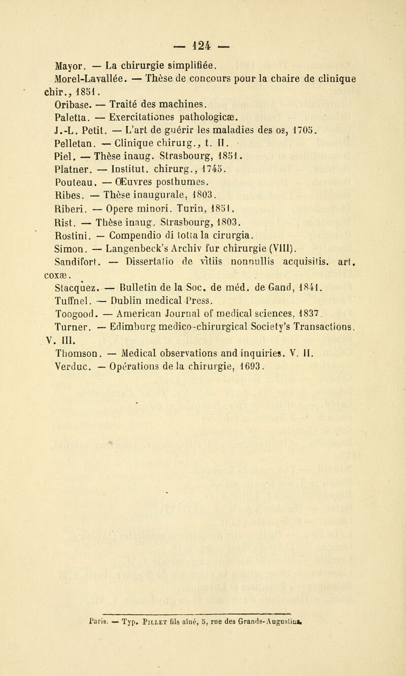 Mayor. — La chirurgie simplifiée. Morel-Lavallée. — Thèse de concours pour la chaire de clinique Chir., i881. Oribase. — Traité des machines. Paletla. — Exercitationes pathologicse. J.-L. Petit. — L'art de guérir les maladies des os, 1705. Pelletan. — Clinique chirurg.^ t. II. Piel.—Thèse inaug. Strasbourg, 1851. Platner. — Institut, chirurg., 1745. Pouteau. — Œuvres posthumes. Ribes. — Thèse inaugurale, 1803. Riberi. — Opère minori. Turin, 1851. Rist. — Thèse inaug. Strasbourg, 1803. Rostini. — Gompendio di tottala cirurgia. Simon. — Langenbeck's Archiv fur chirurgie (Vlll). Sandifort. — Dissertalio de vîtiis nonnullis acquisitis. art, coxse. Stacqûez. — Bulletin de la Soc. de méd. de Gand, 184i. Tuffnel. ~ Dublin médical Press. Toogood. — American Journal of médical sciences, 1837. Turner. — Edimburg medico-chirurgical Society's Transactions. V. III. Thomson. — Médical observations and inquiries. V. II. Verduc. ~ Opérations delà chirurgie, 1693. i'arls. — Typ, Pjllet (ils aîné, 5, rue des Grands-Augustiu*