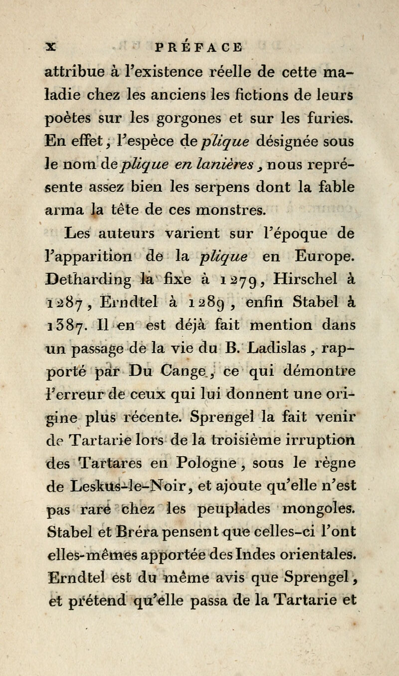 attribue à Texistence réelle de cette ma- ladie chez les anciens les fictions de leurs poètes sur les gorgones et sur les furies. En efFet, Fespèce de plique désignée sous le nom àeplique en lanières ^ nous repré- sente assez bien les serpens dont la fable arma la tête de ces monstres. Les auteurs varient sur Fépoque de Tapparition de la plique en Europe. Detharding la fixe à 1^79, Hirschel à 1^287, Ërndtel à 1289, enfin Stabel à 1387. Il en est déjà fait mention dans un passage de la vie du B. Ladislas , rap- porté par Du Cange, ce qui démontre Terreur de ceux qui lui donnent une ori- ^ne plus récente. Sprengel la fait venir de Tartarie lors de la troisième irruption des Tartares en Pologne, sous le règne de Lesttts-Je^Noir, et ajoute qu^elle n^est pas rare chez les peuplades mongoles. Stabel et Bréra pensent que celles-ci Font elles-mêmes apportée des Indes orientales. Erndtel est du niême avis que Sprengel, et prétend qu^elle passa de la Tartarie et