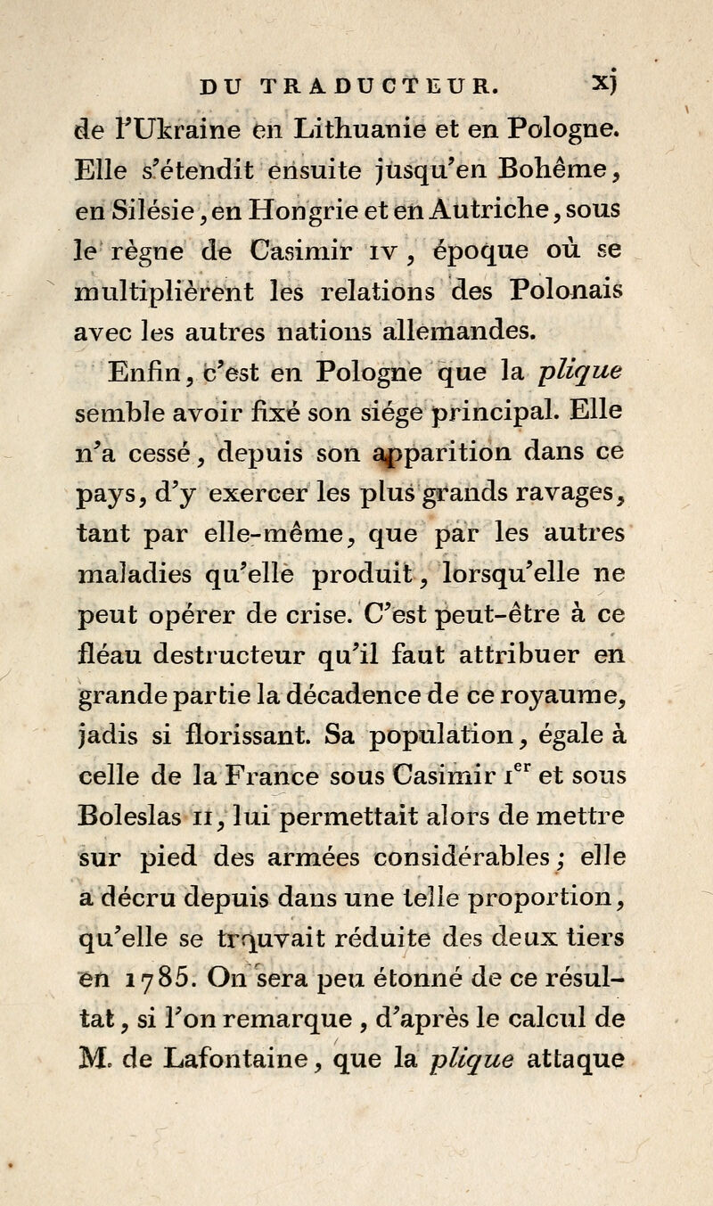 de ^Ukraine en Lithuanie et en Pologne. Elle s'étendit ensuite jusqu'en Bohême, en Silésie, en Hongrie et en Autriche, sous le règne de Casimir iv , époque où se multiplièrent les relations des Polonais avec les autres nations allemandes. Enfin, c'est en Pologne que la clique semble avoir fixé son siège principal. Elle n'a cessé, depuis son ^parition dans ce pays, d'y exercer les plus grands ravages, tant par elle-même, que par les autres maladies qu'elle produit, lorsqu'elle ne peut opérer de crise. C'est peut-être à ce fléau destructeur qu'il faut attribuer en grande partie la décadence de ce royaume, jadis si florissant. Sa population, égale à celle de la France sous Casimir i^** et sous Boleslas ii, lui permettait alors de mettre sur pied des armées considérables; elle a décru depuis dans une telle proportion, qu'elle se trouvait réduite des deux tiers en 1785. On sera peu étonné de ce résul- tat , si l'on remarque , d'après le calcul de Mo de Lafontaine, que la pUque attaque