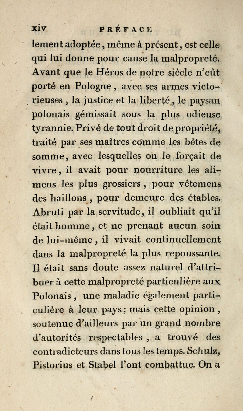 lement adoptée, même à présent, est celle qui lui donne pour cause la malpropreté* Avant que le Héros de notre siècle n^eût porté en Pologne, avec ses armes victo- rieuses ^ la justice et la liberté, le paysan polonais gémissait sous la plus odieuse tyrannie. Privé de tout droit de propriété^ traité par ses maîtres comme les bêtes de somme, avec lesquelles on le forçait de vivre, il avait pour nourriture les ali- mens les plus grossiers , pour vêtemens des haillons , pour demeure des étables. Abruti par la servitude, il oubliait qu^il était homme, et ne prenant aucun soin de lui-même, il vivait continuellement dans la malpropreté la plus repoussante. Il était sans doute assez naturel d'attri- buer à cette malpropreté particulière aux Polonais , une maladie également parti- culière à leur pays ; mais cette opinion , soutenue d'ailleurs par un grand nombre d'autorités respectables , a trouvé des contradicteurs dans tous les temps. Schulz, Pistorius et Stabel l'ont combattue. On a