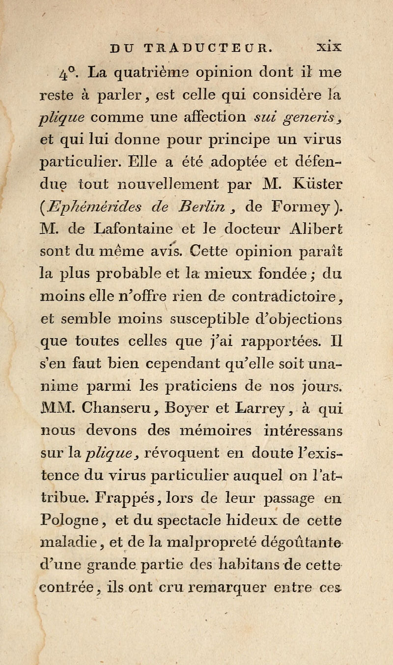 4^. La quatrième opinion dont il me reste à parler^ est celle qui considère la pliçue comme une affection sui generis^ et qui lui donne pour principe un virus particulier. Elle a été adoptée et défen- due tout nouvellement par M. Kiister {Ephéméndes de Berlin ^ de Formey ). M. de Lafontaine et le docteur Alibert sont du même avis. Cette opinion paraît la plus probable et la mieux fondée ; du moins elle n^offre rien de contradictoire, et semble moins susceptible d^objections que toutes celles que j^ai rapportées. Il s en faut bien cependant qu^elle soit una- nime parmi les praticiens de nos jours. MM. Chanseru, Boyer et Larrey, à qui nous devons des mémoires intéressans sur la pZ/g'/^ej révoquent en doute Texis- tence du virus particulier auquel on l'at- tribue. Frappés, lors de leur passage en Pologne y et du spectacle hideux de cette maladie, et de la malpropreté dégoûtante d\ine grande partie des ha])itans de cette contrée, ils ont cru remarquer entre ces^