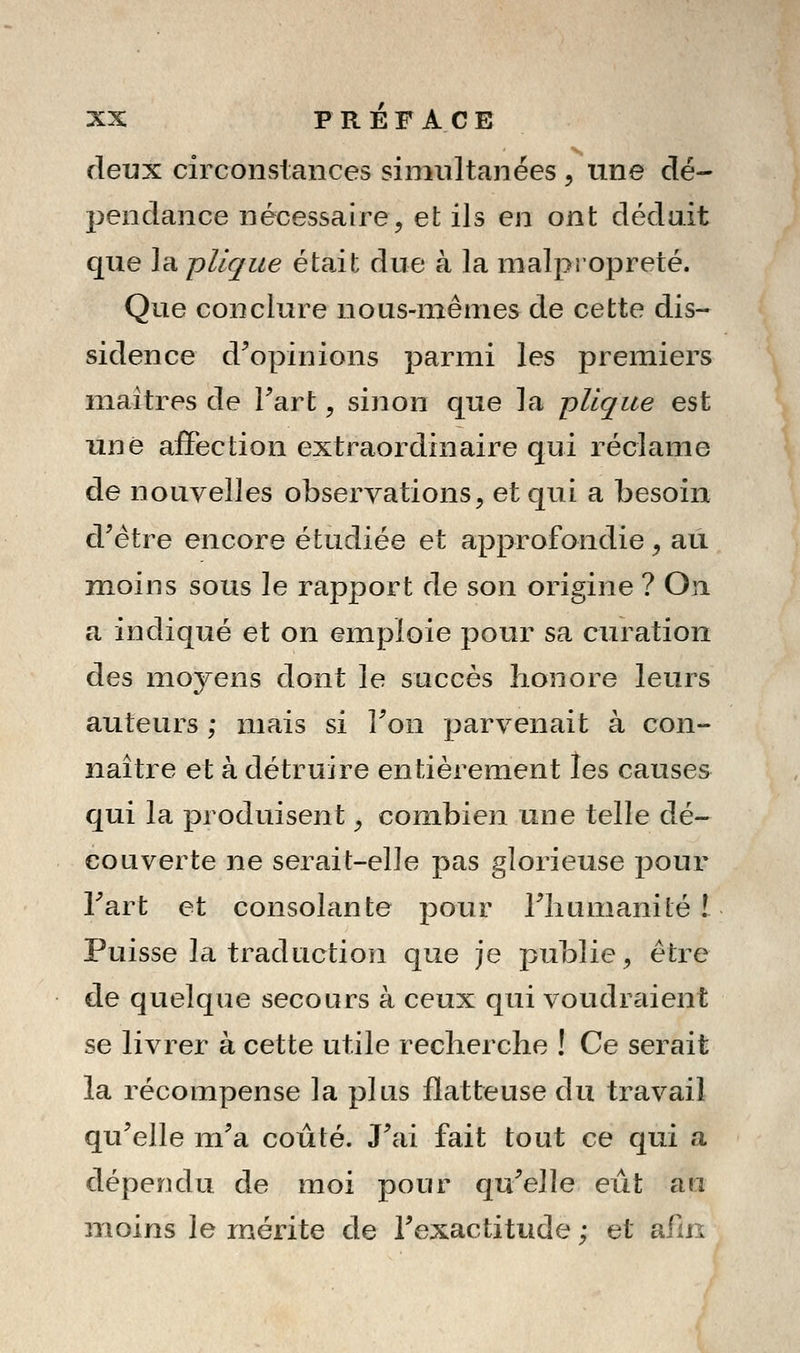 deux circonstances sinmltanées , une dé- pendance nécessaire, et ils en ont déduit que Implique était due à la malpropreté. Que conclure noLis-niênies de cette dis- sidence d^opinions parmi les premiers maîtres de Fart, sinon que la pUque est une affection extraordinaire qui réclame de nouvelles observations, et qui a besoin d'être encore étudiée et approfondie, au. moins sous le rapport de son origine ? On a indiqué et on emploie pour sa curation des moyens dont le succès honore leurs auteurs ; mais si Ton parvenait à con- naître et à détruire entièrement les causes qui la produisent ^ combien une telle dé- couverte ne serait-elle pas glorieuse pour Tart et consolante pour Tliumanité ! Puisse la traduction que je publie, être de quelque secours à ceux qui voudrtuent se livrer à cette utile recherche ! Ce serait la récompense la plus flatteuse du travail qu'elle m'a coûté. J'ai fait tout ce qui a dépendu de moi pour qu'elle eût au moins le mérite de l'exactitude ; et ailn