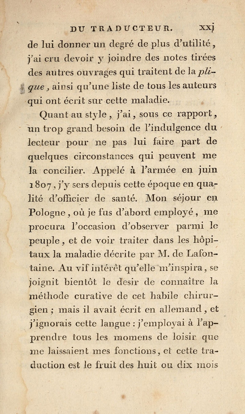 de lui donner un degré de plus d'utilité, f ai cru devoir y joindre des notes tirées des antres ouvrages qui traitent de l^pli- I que ^ ainsi qu'une liste de tous les auteurs qui ont écrit sur cette maladie. Quant au style , j'ai, sous ce rapport, un trop grand besoin de Tindulgence du lecteur pour ne pas lui faire part de quelques circonstances qui peuvent me la concilier. Appelé à Tarmée en juin 1807 , j'y sers depuis cette époque en qua- lité d'officier de santé. Mon séjour en Pologne, où je fus d'abord employé , me procura l'occasion d'observer parmi le peuple, et de voir traiter dans les hôpi- taux la maladie décrite par M. de Lafon- taine. Au vif intérêt qu'elle m'inspira, se joignit bientôt le désir de connaitre la méthode curative de cet habile chirur- gien ; inais il avait écrit en allemand, et j'ignorais cette langue : j'employai à l'ap- prendre tous les naomens de loisir que me laissaient mes fonctions, et cette tra- duction est le fruit des huit ou dix mois .L,