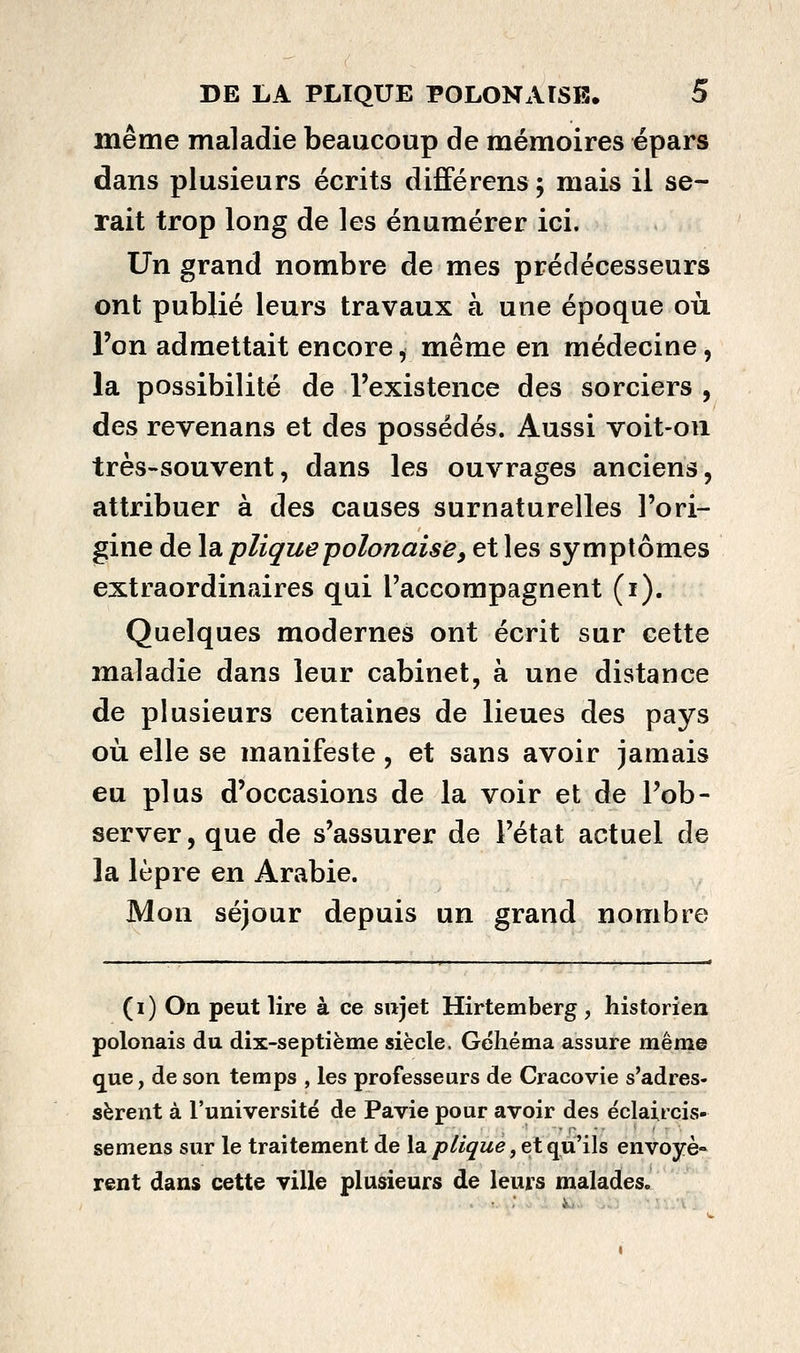 même maladie beaucoup de mémoires épars dans plusieurs écrits différens ; mais il se- rait trop long de les énumérer ici. Un grand nombre de mes prédécesseurs ont publié leurs travaux à une époque où l'on admettait encore, même en médecine, la possibilité de l'existence des sorciers , des revenans et des possédés. Aussi voit-on très-souvent, dans les ouvrages anciens, attribuer à des causes surnaturelles l'ori- gine de la pliquepolonaise, et les symptômes extraordinaires qui l'accompagnent (i). Quelques modernes ont écrit sur cette maladie dans leur cabinet, à une distance de plusieurs centaines de lieues des pays où elle se manifeste, et sans avoir jamais eu plus d'occasions de la voir et de l'ob- server, que de s'assurer de l'état actuel de la lèpre en Arabie. Mon séjour depuis un grand nombre (i) On peut lire à ce sujet Hirtemberg, historien polonais du dix-septième siècle. Géliéma assure même que, de son temps , les professeurs de Cracovie s'adres- sèrent à l'université de Pavie pour avoir des éclaircis- semens sur le traitement de la p/i^'M^, et qu'ils envoyé*^ rent dans cette ville plusieurs de leurs malades.