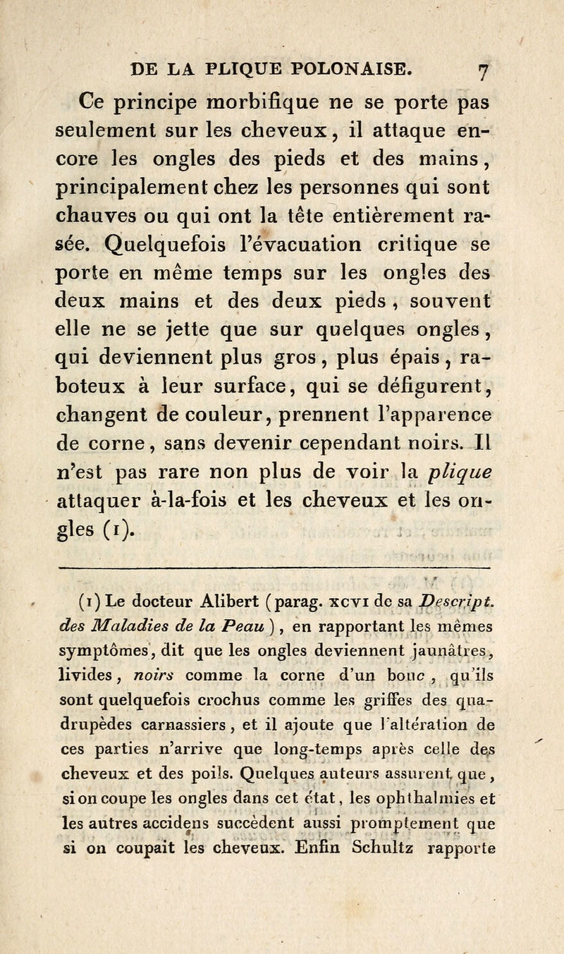 Ce principe raorbifique ne se porte pas seulement sur les cheveux, il attaque en- core les ongles des pieds et des mains, principalement chez les personnes qui sont chauves ou qui ont la tête entièrement ra- sée. Quelquefois l'évacuation critique se porte en même temps sur les ongles des deux mains et des deux pieds , souvent elle ne se jette que sur quelques ongles, qui deviennent plus gros, plus épais, ra- boteux à leur surface, qui se défigurent, changent de couleur, prennent l'apparence de corne, sans devenir cependant noirs. Il n'est pas rare non plus de voir la plique attaquer à-la-fois et les cheveux et les on- gles (i). (i) Le docteur Alibert (parag. xcvi de sa Descrîpt. des Maladies de la Peau ), en rapportant les mêmes symptômes, dit que les ongles deviennent jaunâtres, livides, noirs comme la corne d'un bouc, qu'ils sont quelquefois crochus comme les griffes des qua- drupèdes carnassiers , et il ajoute que lalte'ration de ces parties n'arrive que long-temps après celle de,s cheveux et des poils. Quelques auteurs assurent que , si on coupe les ongles dans cet état, les ophthalmies et les autres accidens succèdent aussi prompïement que si on coupait les cheveux. Enfin Schultz rapporte