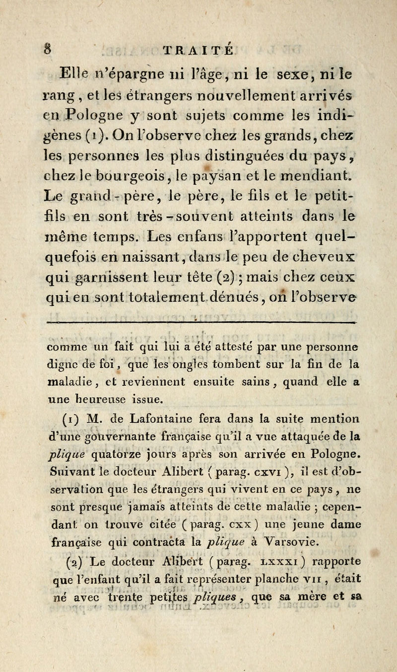 Elle n'épargne ni l'âge, ni le sexe, ni le rang, et les étrangers nouvellement arrivés en Pologne y sont sujets comme les indi- gènes (i). On l'observe chez les grands, chez les personnes les plus distinguées du pays, chez le bourgeois, le paysan et le mendiant. Le grand-père, le père, le fils et le petit- fils en sont très-souvent atteints dans le même temps. Les enfans l'apportent quel- quefois en naissant, dans le peu de cheveux qui garnissent leur tête (2) ; mais chez ceux qui en sont totalement dénués, on l'observe comme un fait qui lui a été attesté par une personne digne de foi, que les ongles tombent sur la fin de la maladie, et reviennent ensuite sains , quand elle a une heureuse issue. (i) M. de Laforitaine fera dans la suite mention d'une gouvernante française qu'il a vue attaquée de la plique quatorze jours après son arrivée en Pologne. Suivant le docteur Alibert ( parag. cxvi ), iî est d'ob- servation que les étrangers qui Auvent en ce pays , ne sont presque jamais atteints de cette maladie ; cepen- dant on trouve citée (parag. cxx) une jeune dame frança;ise qui contracta la plique à Varsovie. (2) Le docteur Alibert ( parag. i,xxxi ) rapporte que l'enfant qu'il a fait représenter planche vu , était ïîé avec trente petiotes pliques, que sa mère et sa