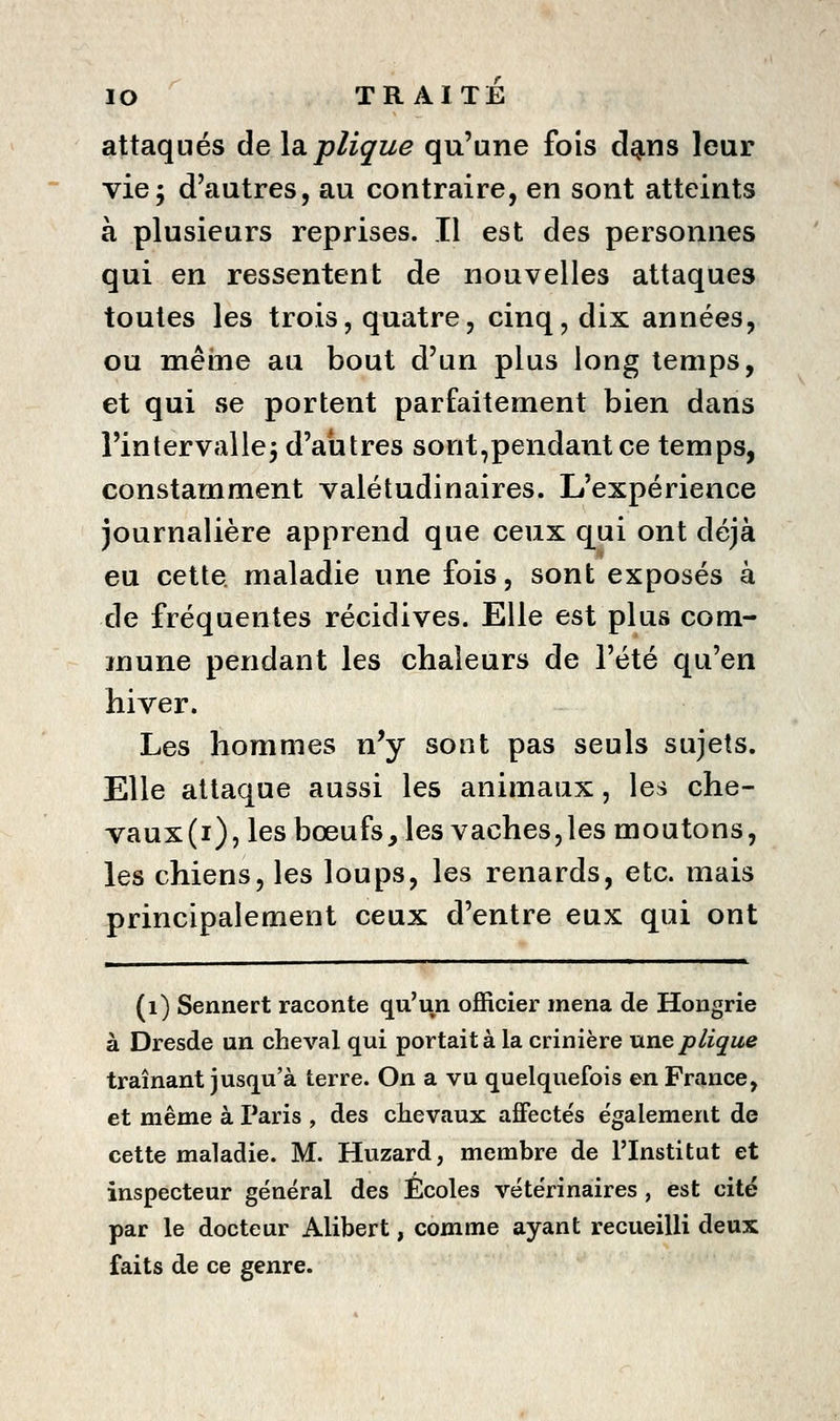 attaqués de la.pliçue qu'une fois dg.ns leur vie; d'autres, au contraire, en sont atteints à plusieurs reprises. Il est des personnes qui en ressentent de nouvelles attaques toutes les trois, quatre, cinq, dix années, ou même au bout d'un plus long temps, et qui se portent parfaitement bien dans l'intervalle; d'aiitres sont,pendant ce temps, constamment valétudinaires. L'expérience journalière apprend que ceux qui ont déjà eu cette maladie une fois, sont exposés à de fréquentes récidives. Elle est plus com- mune pendant les chaleurs de l'été qu'en hiver. Les hommes n^y sont pas seuls sujets. Elle attaque aussi les animaux, les che- vaux(i), les bœufs, les vaches,les moutons, les chiens, les loups, les renards, etc. mais principalement ceux d'entre eux qui ont (i) Sennert raconte qu'un officier mena de Hongrie à Dresde un cheval qui portait à la crinière uneplique traînant jusqu'à terre. On a vu quelquefois en France, et même à Paris , des chevaux affectés également de cette maladie. M. Huzard, membre de l'Institut et inspecteur général des Écoles vétérinaires, est cité par le docteur Alibert, comme ayant recueilli deux faits de ce genre.