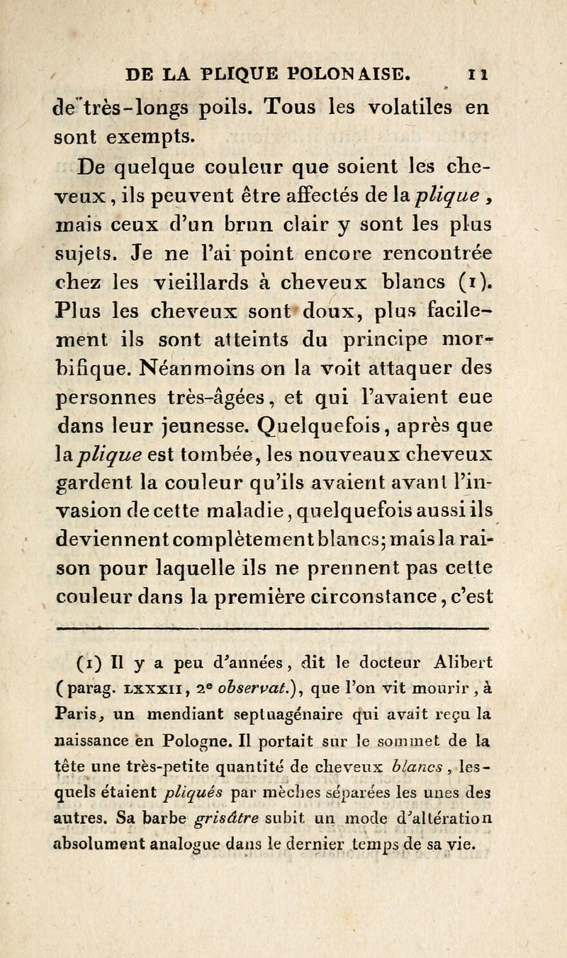 de très-longs poils. Tous les volatiles en sont exempts. De quelque couleur que soient les che- veux , ils peuvent être affectés de Isiplique , mais ceux d'un brun clair y sont les plus sujets. Je ne l'ai point encore rencontrée chez les vieillards à cheveux blancs (i). Plus les cheveux sont doux, plus facile- ment ils sont atteints du principe mor- bifique. Néanmoins on la voit attaquer des personnes très-âgées, et qui l'avaient eue dans leur jeunesse. Quelquefois, après que làpliçue est tombée, les nouveaux cheveux gardent la couleur qu'ils avaient avant l'in- vasion de cette maladie, quelquefois aussi ils deviennent complètement blancs; mais la rai- son pour laquelle ils ne prennent pas cette couleur dans la première circonstance, c'est (i) Il y a peu d^années, dit le doctear Alibert (parag. lxxxii, 2® ohseruaL), que l'on vit mourir , à Paris, un mendiant septuagénaire qui avait reçu la naissance en Pologne. Il portait sur le sommet de la tête une très-petite quantité de cheveux blancs y les- quels étaient pliqués par mèches séparées les unes des autres. Sa barbe grisâtre subit un mode d'altération absolument analogue dans le dernier temps de sa vie.