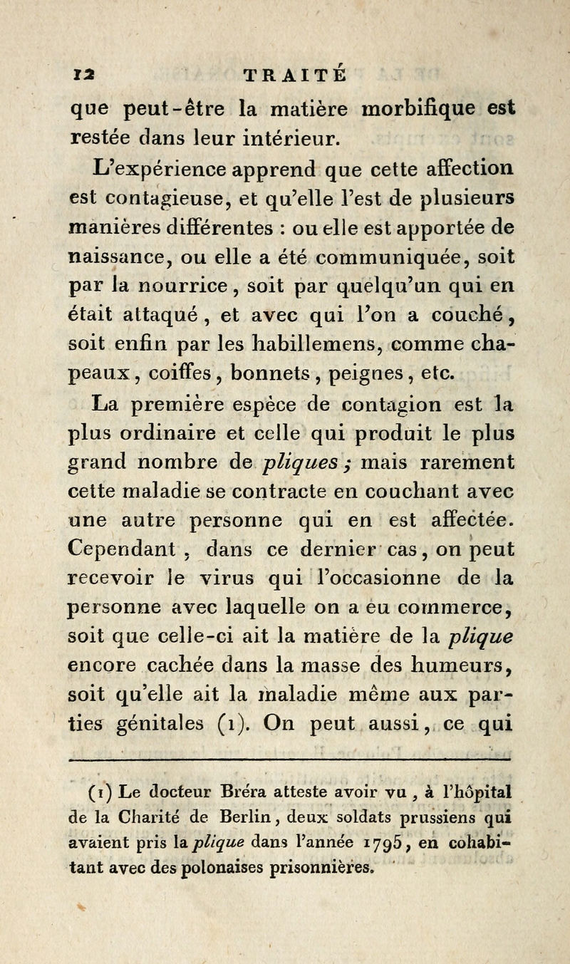 que peut-être la matière morbifique est restée dans leur intérieur. L'expérience apprend que cette affection est contagieuse, et qu'elle l'est de plusieurs manières différentes : ou elle est apportée de naissance, ou elle a été communiquée, soit par la nourrice, soit par quelqu'un qui en était attaqué, et avec qui Von a couché, soit enfin par les habillemens, comme cha- peaux , coiffes, bonnets , peignes, etc. La première espèce de contagion est la plus ordinaire et celle qui produit le plus grand nombre de pliques y mais rarement cette maladie se contracte en couchant avec une autre personne qui en est affectée. Cependant . dans ce dernier cas, on peut recevoir le virus qui l'occasionne de la personne avec laquelle on a eu commerce, soit que celle-ci ait la matière de la plique encore cachée dans la masse des humeurs, soit qu'elle ait la maladie même aux par- ties génitales (i). On peut aussi, ce qui (i) Le docteur Biëra atteste avoir vu , à l'hôpital de la Charité de Berlin, deux soldats prussiens qui avaient pris la. plique dans l'année 1796, en cohabi- tant avec des polonaises prisonnières.