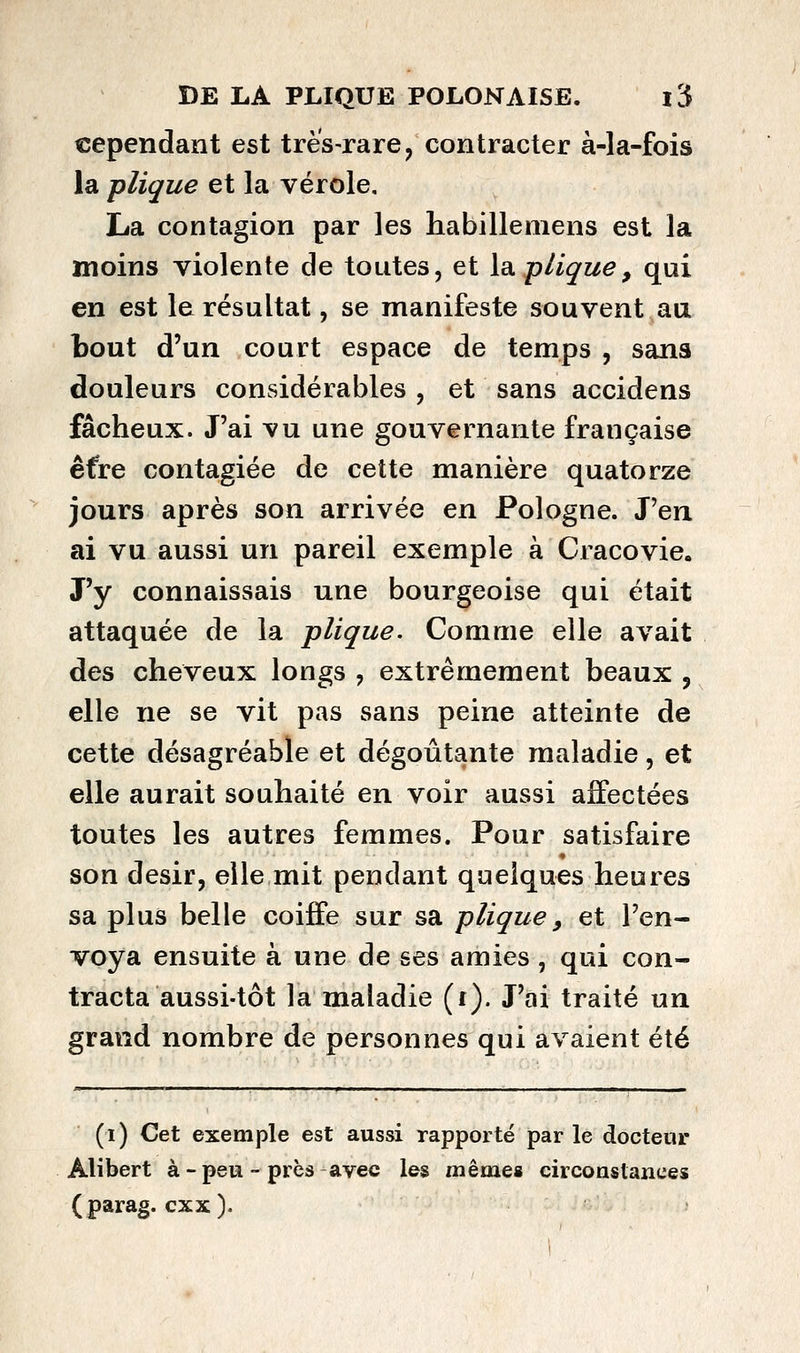 cependant est très-rare^ contracter à-la-fois la plique et la vérole, La contagion par les habillemens est la moins violente de toutes, et la. pliçue, qui en est le résultat, se manifeste souvent au bout d'un court espace de temps , sans douleurs considérables , et sans accidens fâcheux. J'ai vu une gouvernante française êfre contagiée de cette manière quatorze jours après son arrivée en Pologne. J'en ai vu aussi un pareil exemple à Cracovie. J'y connaissais une bourgeoise qui était attaquée de la plique. Comme elle avait des cheveux longs , extrêmement beaux , elle ne se vit pas sans peine atteinte de cette désagréable et dégoûtante maladie, et elle aurait souhaité en voir aussi affectées toutes les autres femmes. Pour satisfaire son désir, elle mit pendant quelques heures sa plus belle coiffe sur sa plique, et l'en- voya ensuite à une de ses amies , qui con- tracta aussi-tôt la maladie (r). J'ai traité un grand nombre de personnes qui avaient été (i) Cet exemple est aussi rapporté par le docteur Alibert à - peu ~ près avec les mêmes circonstances (parag. cxx).