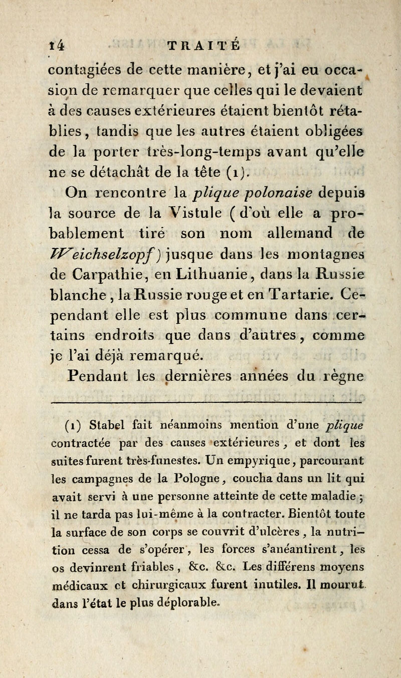 contagiées de cette manière, et j'ai eu occa-^ sion de remarquer que celles qui le devaient à des causes extérieures étaient bientôt réta- blies , tandis que les autres étaient obligées de la porter très-long-temps avant qu'elle ne se détachât de la tête (i). On rencontre la plique polonaise depuis la source de la Yistule (d'où elle a pro- bablement tiré son nom allemand de TP^eichselzopf) jusque dans les montagnes de Carpathie, en Litliuanie, dans la Russie blanche , la Russie rouge et en Tartarie. Ce- pendant elle est plus commune dans cer- tains endroits que dans d'autres, comme je l'ai déjà remarqué. Pendant les dernières années du règne (i) Siabel fait néanmoins mention d'une plique contractée par des causes extérieures ;, et dont les suites furent très-funestes. Un empyrique, parcourant les campagnes de la Pologne, coucha dans un lit qui avait servi à une personne atteinte de cette maladie ; il ne tarda pas lui-même à la contracter. Bientôt toute la surface de son corps se couvrit d'ulcères , la nutri- tion cessa de s'opérer, les forces s'anéantirent, les os devinrent friables , &c. &c. Les difiPérens moyens médicaux et chirurgicaux furent inutiles. Il mourut dans l'état le plus déplorable»