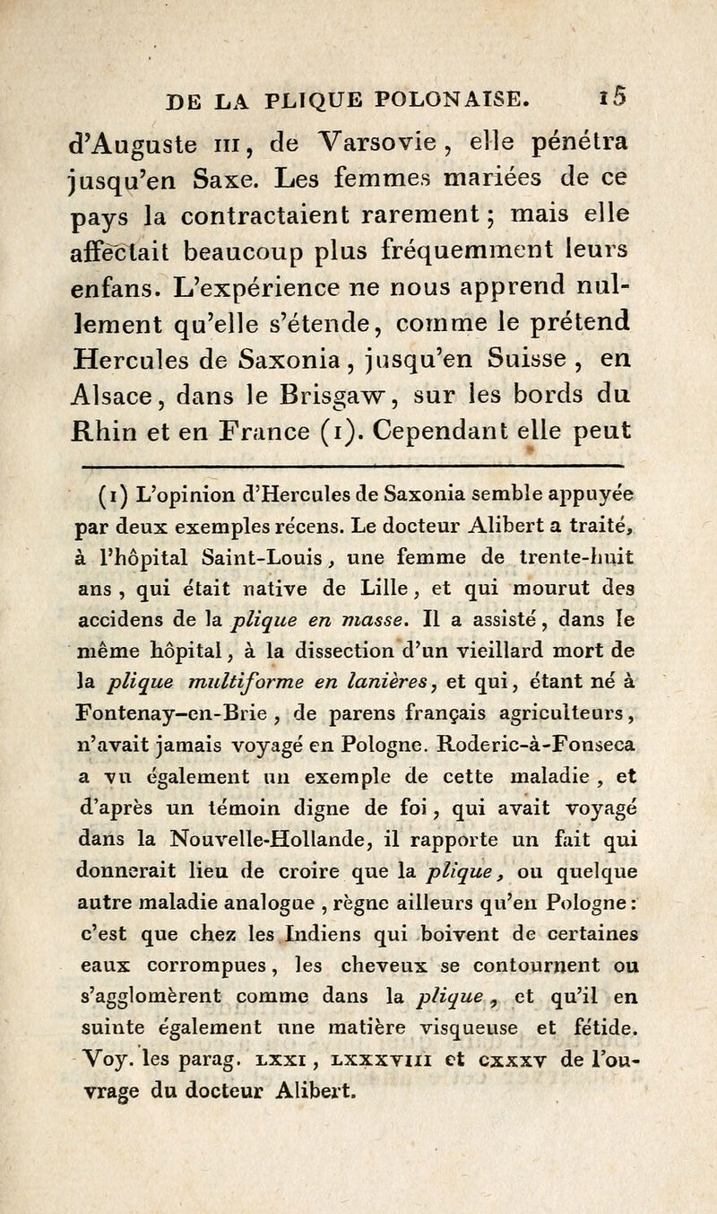 d'Auguste III, de Varsovie, elle pénétra jasqu'en Saxe. Les femmes mariées de ce pays la contractaient rarement; mais elle affectait beaucoup plus fréquemment leurs enfans. L'expérience ne nous apprend nul- lement qu'elle s'étende, comme le prétend Hercules de Saxonia , jusqu'en Suisse , en Alsace, dans le Brisga^^r, sur les bords du Rhin et en France (i). Cependant elle peut ( I ) L'opinion d'Hercules de Saxonia semble appuyée par deux exemples rëcens. Le docteur Alibert a traité, à l'hôpital Saint-Louis, une femme de trente-Luit ans , qui était native de Lille, et qui mourut des accidens de la plique en masse. Il a assisté, dans îe même hôpital, à la dissection d'un vieillard mort de ]a plique multiforme en lanières, et qui, étant né à Fontenay-en-Brie , de parens français agriculteurs, n'avait jamais voyagé en Pologne. Roderic-à-Fonseca a vu également un exemple de cette maladie , et d'après un témoin digne de foi, qui avait voyagé dans la Nouvelle-Hollande, il rapporte un fait qui donnerait lieu de croire que la/j/Zg^we, ou quelque autre maladie analogue , règne ailleurs qu'en Pologne : c'est que chez les Indiens qui boivent de certaines eaux corrompues, les cheveux se contournent ou s'agglomèrent comme dans la plique, et qu'il en suinte également une matière visqueuse et fétide. Voy. les parag. lxxi , lxxxviii et cxxxv de l'ou- vrage du docteur Alibert.