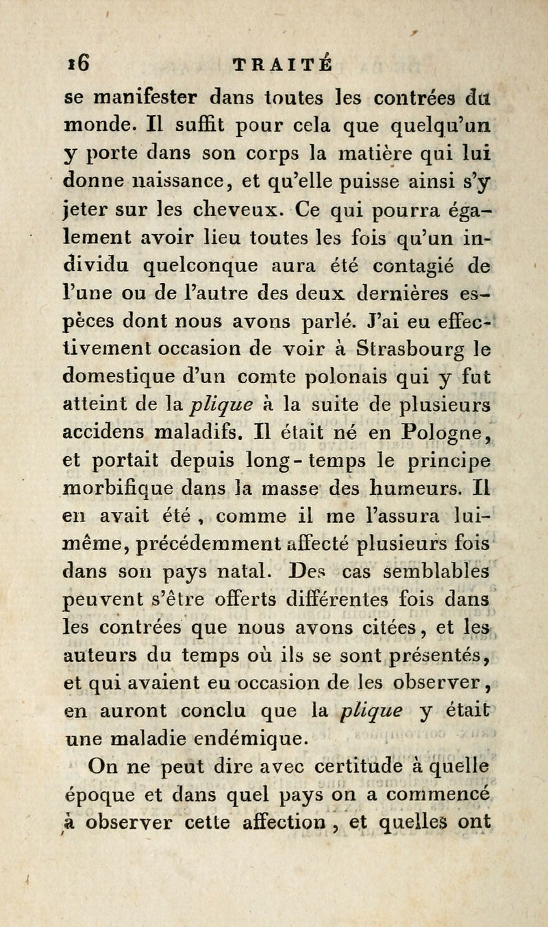 se manifester dans toutes les contrées âa monde. Il suffit pour cela que quelqu'un y porte dans son corps la matière qui lui donne naissance, et qu'elle puisse ainsi s'y jeter sur les cheveux. Ce qui pourra éga- lement avoir lieu toutes les fois qu'un in- dividu quelconque aura été contagié de l'une ou de l'autre des deux dernières es- pèces dont nous avons parlé. J'ai eu effec- tivement occasion de voir à Strasbourg le domestique d'un comte polonais qui y fut atteint de la plique à la suite de plusieurs accidens maladifs. Il était né en Pologne, et portait depuis long-temps le principe morbifique dans la masse des humeurs. Il en avait été , comme il me l'assura lui- même, précédemment aHecté plusieurs fois dans son pays natal. Des cas semblables peuvent s'être offerts différentes fois dans les contrées que nous avons citées, et les auteurs du temps où ils se sont présentés, et qui avaient eu occasion de les observer, en auront conclu que la plique y était une maladie endémique. On ne peut dire avec certitude à quelle époque et dans quel pays on a commencé à observer cette affection , et quelles ont