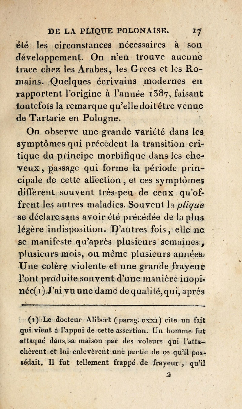 été les circonstances nécessaires à son développement. On n'en trouve aucune trace chez les Arabes, les Grecs et les Ro- mains. Quelques écrivains modernes eu rapportent l'origine à l'année i587, faisant toutefois la remarque qu'elle doit être venue de Tartarie en Pologne. On observe une grande Variété dans les symptômes qui précèdent la transition cri- tique du principe morbifique dans les che- veux, passage qui forme la période prin- cipale de cette affection, et ces symptômes diffèrent souvent très-peu de ceux qu'of- frent les autres maladies. Souvent Anplique se déclare sans avoir été précédée de la plus légère indisposition. D'autres fois, elle ne se manifeste qu'après plusieurs semaines, plusieurs mois, ou même plusieurs années.^ Une colère violente et une grande frayeur l'ont produite souvent d'une manière inopi- née(i ). J'ai vu une dame de qualité,qui, après (1) Le docteur Alibert (parag. cxxi) cite un fait qui vient à l'appui de cette assertion. Un homme fut attaque dans, sa maison par des voleurs qui ratta- chèrent et lui enlevèrent une partie de ce qu'il pos- sédait. Il fut tellement frappé de frayeur , qu'il 2