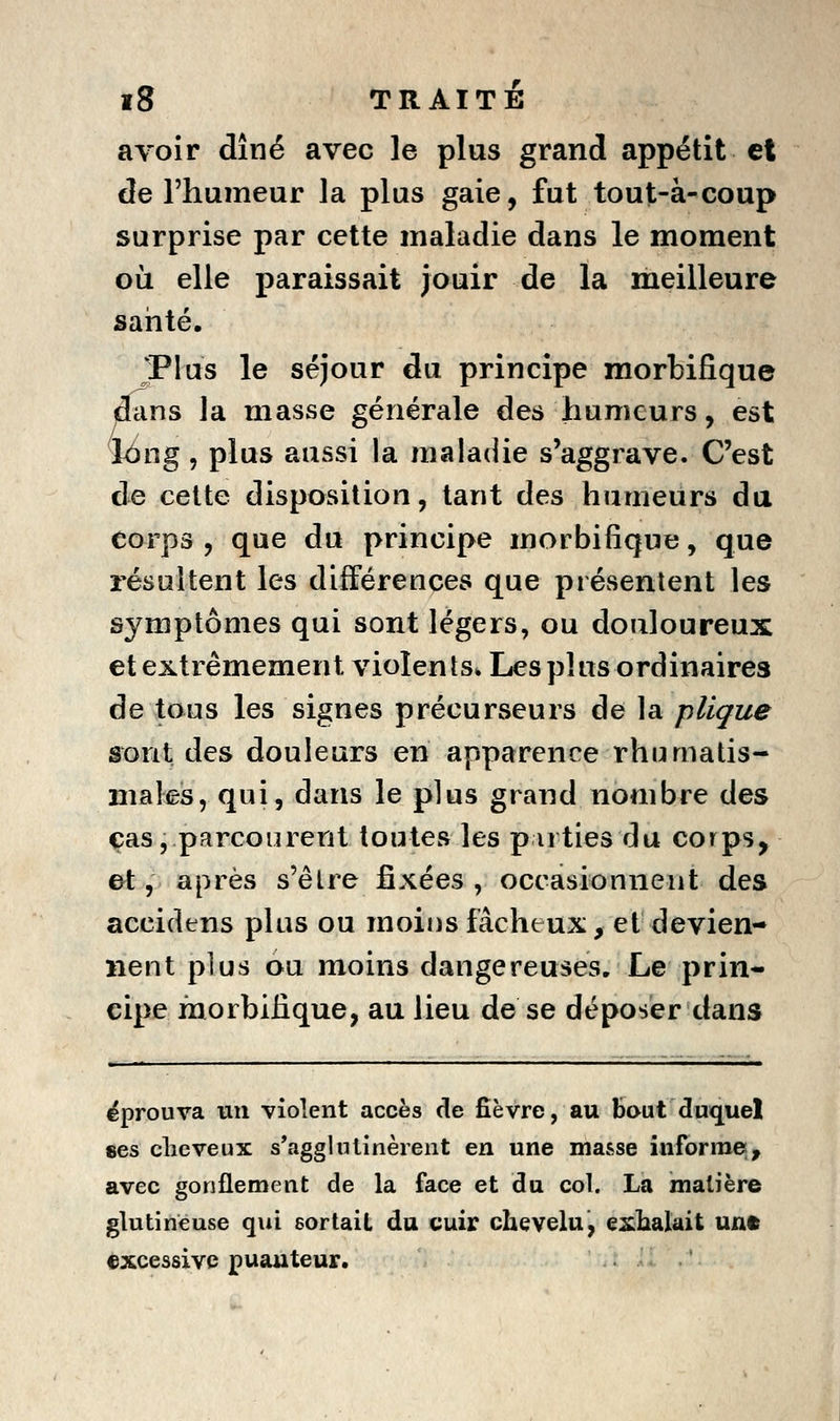 avoir dîné avec le plus grand appétit et de l'humeur la plus gaie, fut tout-à-coup surprise par cette maladie dans le moment où elle paraissait jouir de la meilleure saiité. Plus le séjour du principe morbifique dans la masse générale des humeurs, est i(^ng, plus aussi la maladie s'aggrave. C'est de celte disposition, tant des humeurs du corps , que du principe morbifique, que résultent les différences que présentent les symptômes qui sont légers, ou douloureux et extrêmement violents* Les plus ordinaires de tous les signes précurseurs de la plique sont des douleurs en apparence rhumatis- maleis, qui, dans le plus grand nombre des cas, parcourent toutes les parties du corps, et y après s'être fixées, occasionnent des accidens plus ou moins fâcheux, et devien- nent plus ou moins dangereuses. Le prin- cipe morbifique, au lieu de se déposer dans éprouva un violent accès de fièvre, au bout duquel «es clic veux s'agglutinèrent en une masse informe;, avec gonflement de la face et du col. La matière glutineuse qui sortait du cuir chevelu, eiklialait uut «xcessivc puanteur.