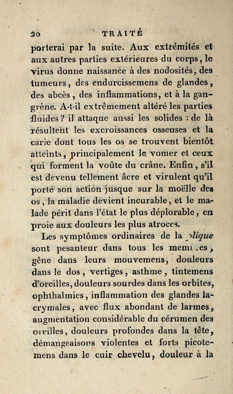 50 ^ I^RAITÉ porterai par la suite. Aux extrémités et aux autres parties extérieures du corps, le virus donne naissance à des nodosités, des tumeurs, des endurcissemens de glandes, des abcès , des inflammations, et à la gan- grène. A-t-il extrêmement altéré les parties fluides ? il attaque aussi les solides : de là résultent les excroissances osseuses et la carie dont tous les os se trouvent bientôt atteints, principalement le. vomer et ceux qui forment la voûte du crâne. Enfin, s'il est devenu tellement acre et virulent qu'il porté son action jusque sur la moelle de» os , la maladie devient incurable, et le ma- lade périt dans l'état le plus déplorable, en proie aux douleurs les plus atroces. Les symptômes ordinaires de la clique sont pesanteur dans tous les raemL^es, gêne dans leurs mouvemens, douleurs dans le dos , vertiges, asthme , tintemens d'oreilles, douleurs sourdes dans les orbites, ophthalmies, inflammation des glandes la- crymales, avec flux abondant de larmes, augmentation considérable du cérumen des oreilles, douleurs profondes dans la tête, démangeaisons violentes et forts picote- mens dans le cuir chevelu, douleur à la