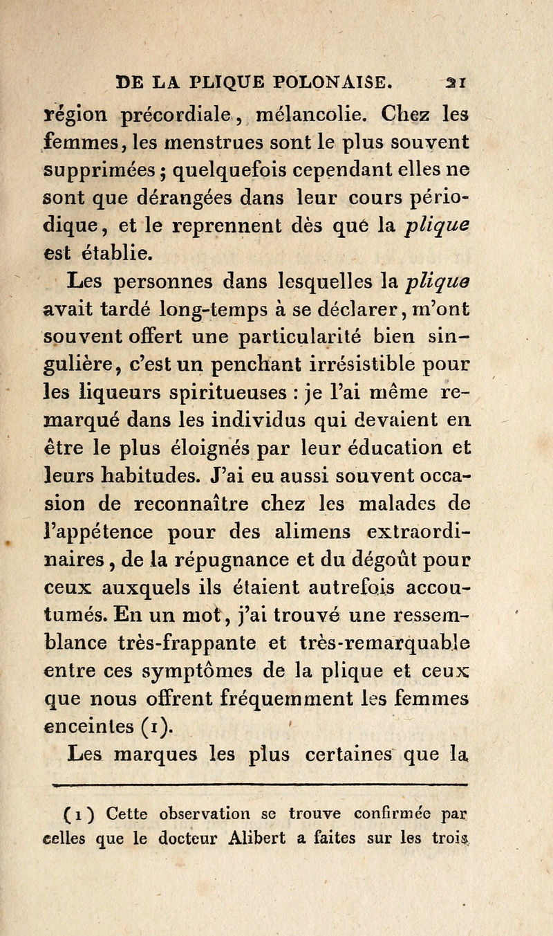 région précordiale, mélancolie. Chez les femmes, les menstrues sont le plus souvent supprimées ; quelquefois cependant elles ne sont que dérangées dans leur cours pério- dique , et le reprennent dès que la plique est établie. Les personnes dans lesquelles la plique avait tardé long-temps à se déclarer, m'ont souvent offert une particularité bien sin- gulière, c'est un penchant irrésistible pour les liqueurs spiritueuses : je l'ai même re- marqué dans les individus qui devaient en être le plus éloignés par leur éducation et leurs habitudes. J'ai eu aussi souvent occa- sion de reconnaître chez les malades de l'appétence pour des alimens extraordi- naires 5 de la répugnance et du dégoût pour ceux auxquels ils étaient autrefois accou- tumés. En un mot, j'ai trouvé une ressem- blance très-frappante et très-remarquable entre ces symptômes de la plique et ceux que nous offrent fréquemment les femmes enceintes (i). Lesi marques les plus certaines que la, » ■ ' Il ■' ' ' ' (i) Cette observation se trouve confirme'e par celles que le docteur Alibert a £aites sur les troi^