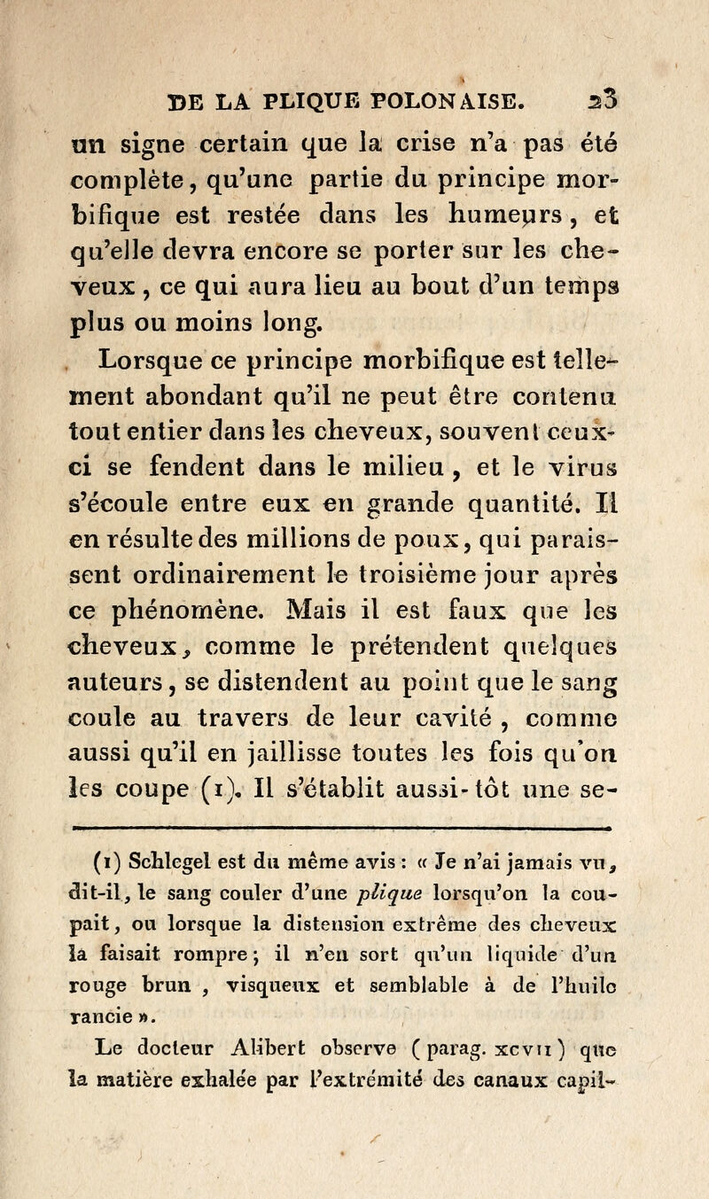 nn signe certain que la crise n'a pas été complète, qu'une partie du principe mor- bifique est restée clans les humeprs, et qu'elle devra encore se porter sur les che- veux , ce qui aura lieu au bout d'un temps plus ou moins long. Lorsque ce principe morbifique est telle^ ment abondant qu'il ne peut être contenu tout entier dans les cheveux, souvent ceux- ci se fendent dans le milieu , et le virus s'écoule entre eux en grande quantité. Il en résulte des millions de poux, qui parais- sent ordinairement le troisième jour après ce phénomène. Mais il est faux que les cheveux^ comme le prétendent quelques auteurs, se distendent au point que le sang coule au travers de leur cavité , comme aussi qu'il en jaillisse toutes les fois qu'on les coupe (i). Il s'établit aussi-tôt une se- (i) ScMegel est du même avis : <c Je n'ai jamais vn, dit-il, le sang couler d^une plique lorsqu'on la cou- pait, ou lorsque la distension extrême des clieveux la faisait rompre; il y)^gi\ sort qu'un liquide d'un rouge brun , visqueux et semblable à de l'huilo rancie». Le docteur AUbert observe ( parag. xcvii ) quo la matière exhalée par l'extrémité des canaux capil-