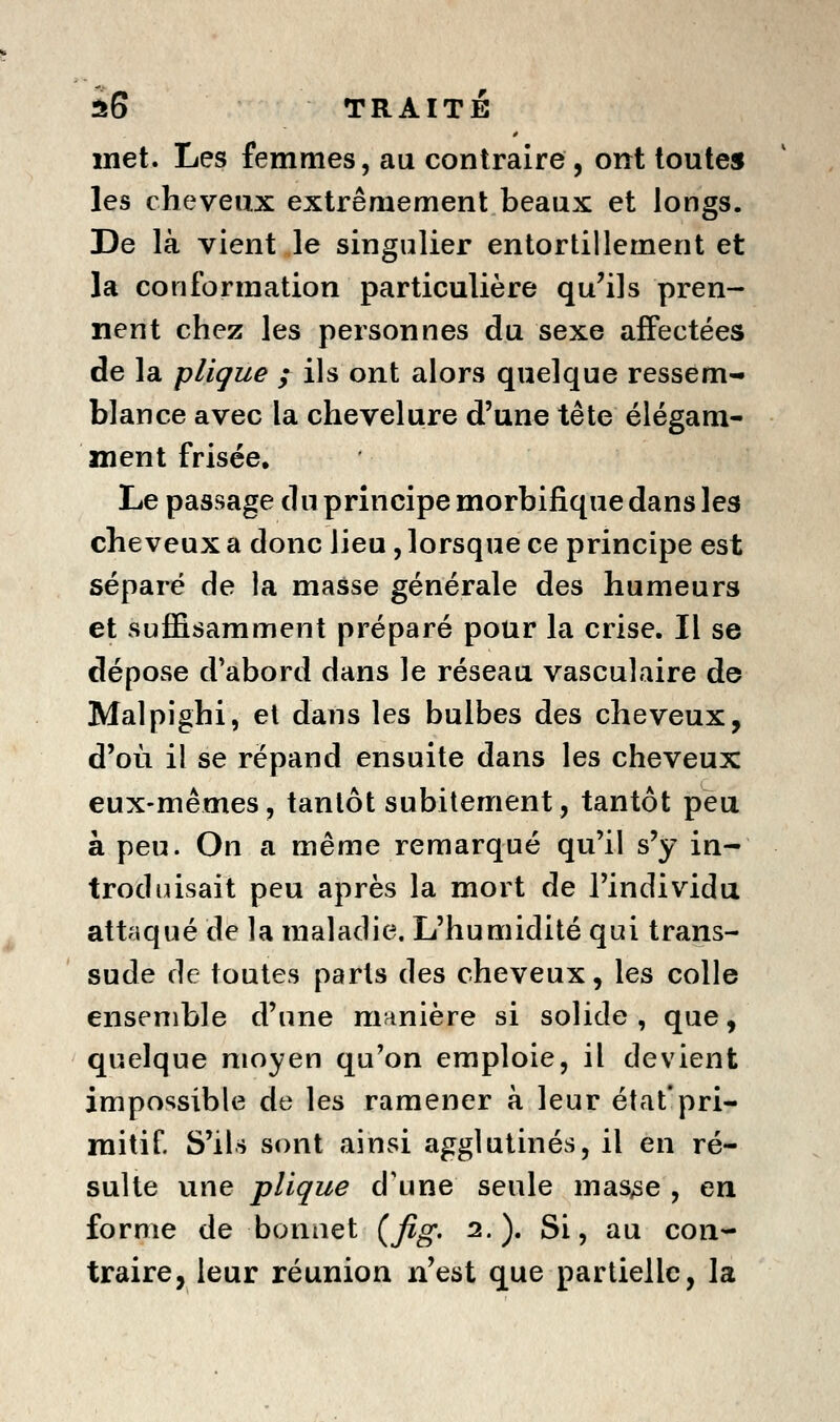 met. Les femmes, au contraire , ont toute» les cheveux extrêmement beaux et longs. De là vient le singulier entortillement et la conformation particulière qu'ils pren- nent chez les personnes du sexe affectées de la plique ; ils ont alors quelque ressem- blance avec la chevelure d'une tête élégam- ment frisée. Le passage du principe morbifique dans les cheveux a donc lieu, lorsque ce principe est séparé de la masse générale des humeurs et suffisamment préparé pour la crise. Il se dépose d'abord dans le réseau vasculaire de Malpighi, et dans les bulbes des cheveux, d'où il se répand ensuite dans les cheveux eux-mêmes, tantôt subitement, tantôt peu à peu. On a même remarqué qu'il s'y in- trodiûsait peu après la mort de l'individu attaqué de la maladie. L'humidité qui trans- sude de toutes parts des cheveux, les colle ensemble d'une manière si solide , que, quelque moyen qu'on emploie, il devient impossible de les ramener à leur état'pri- mitif S'ils sont ainsi agglutinés, il en ré- sulte une plique d'une seule maSySe , en forme de bonnet {fig- 2.). Si, au con- traire, leur réunion n'est que partielle, la