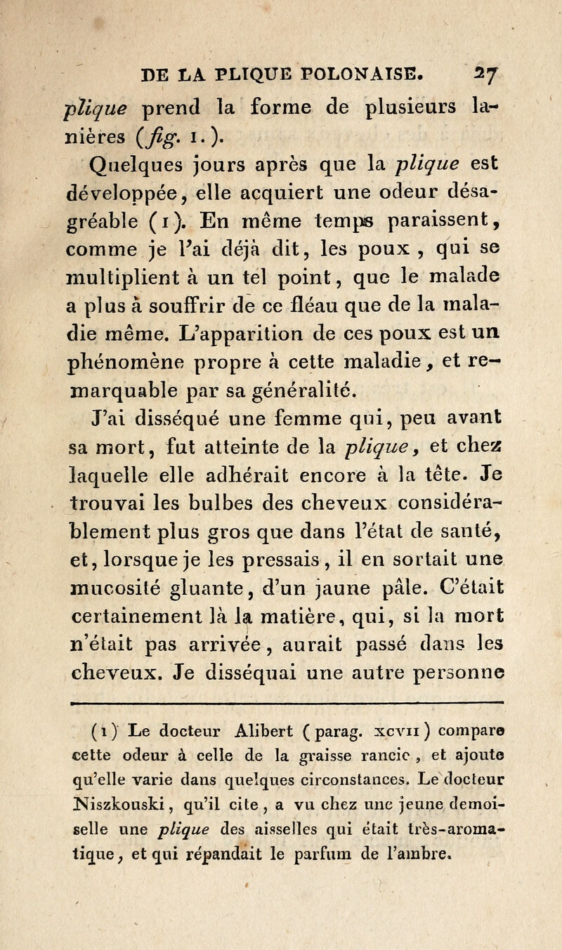 -pïlque prend la forme de plusieurs la- nières {fig» 1. )• Quelques jours après que la pîique est développée, elle acquiert une odeur désa- gréable (i). En même temi^ paraissent, comme je Fai déjà dit, les poux , qui se multiplient à un tel point, que le malade a plus à souffrir de ce fléau que de la mala- die même. L'apparition de ces poux est un phénomène propre à cette maladie, et re- marquable par sa généralité. J'ai disséqué une femme qui, peu avant sa mort, fut atteinte de la plique, et chez laquelle elle adhérait encore à la tête. Je trouvai les bulbes des cheveux considéra- blement plus gros que dans l'état de santé, et, lorsque je les pressais, il en sortait une mucosité gluante, d'un jaune pâle. C'était certainement là la matière, qui, si la mort n'était pas arrivée, aurait passé dans les cheveux. Je disséquai une autre personne ( 1 ) Le docteur Alibert ( parag. xcvii ) compare cette odeur à celle de la graisse rancic , et ajoute qu'elle varie dans quelques circonstances. Le docteur Niszkouski, qu'il cite , a vu chez une ]e\xnQ demoi- selle une plique des îiisselles qui était très-aroma- tique ; et qui répandait le parfum de l'ambre.