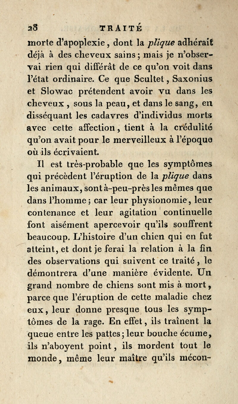 morte d'apoplexie, dont la pUque adhérait déjà à des cheveux sains; mais je n'obser- vai rien qui différât de ce qu'on voit dans l'état ordinaire. Ce que Scultel, Saxonius et Slo\vac prétendent avoir vu dans les cheveux , sous la peau, et dans le sang, en disséquant les cadavres d'individus morts avec cette affection, tient à la crédulité qu'on avait pour le merveilleux à l'époque où ils écrivaient. Il est très-probable que les symptômes qui précèdent l'éruption de la pUque dans les animaux, sont à-peu-près les mêmes que dans l'homme ; car leur physionomie, leur contenance et leur agitation continuelle font aisément apercevoir qu'ils souffrent beaucoup. L'histoire d'un chien qui en fut atteint, et dont je ferai la relation à la fin des observations qui suivent ce traité, le démontrera d'une manière évidente. Un grand nombre de chiens sont mis à mort, parce que l'éruption de cette maladie chez eux, leur donne presque tous les symp- tômes de la rage. En effet, ils traînent la queue entre les pattes;leur bouche écume, ils n'aboyent point, ils mordent tout le monde, même leur maître qu'ils mécon-