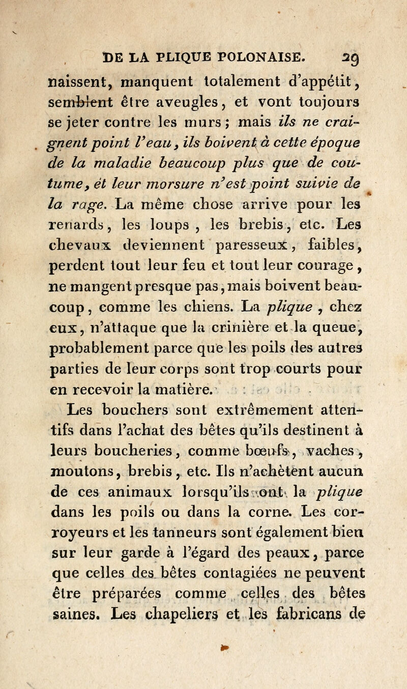 naissent, manquent totalement d'appétit, sem^3len^t être aveugles, et vont toujours se jeter contre les murs ; mais ils ne crai- gnent point Veau, ils boivent à cette époque de la maladie beaucoup plus que de cou- tume, et leur morsure n'est point suivie de la rage. La même chose arrive pour les renards, les loups , les brebis, etc. Les chevaux deviennent paresseux, faibles, perdent tout leur feu et tout leur courage , ne mangent presque pas,mais boivent beau- coup , comme les chiens. La plique , chez eux, n'attaque que la crinière et la queue, probablement parce que les poils des autres parties de leur corps sont trop courts pour en recevoir la matière. Les bouchers sont extrêmement atten- tifs dans l'achat des bêtes qu'ils destinent à leurs boucheries, comme bœi>fs^, vaches, moutons, brebis , etc. Ils n'achètent aucun de ces animaUwX lorsqu'ils-ont\ la plique dans les poils ou dans la corne. Les cor- royeurs et les tanneurs sont également bien sur leur garde à l'égard des peaux, parce que celles des bêtes contagiées ne peuvent être préparées comme celles des bêtes saines. Les chapeliers et les fabricans de