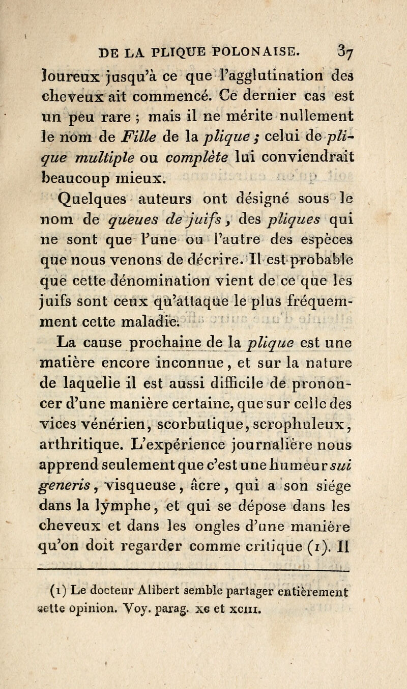 loureux jusqu'à ce que l'agglutination des cheveux ait commencé. Ce dernier cas est un peu rare ; mais il ne mérite nullement le nom de Fille de la pliqiie ; celui ào pli-* que multiple ou complète lui conviendrait beaucoup mieux. ' Quelques auteurs ont désigné sous le nom de queues de juifs, à^s pUques qui ne sont que Fune ou l'autre des espèces que nous venons de décrire. Il est probable que cette dénomination vient de ce que les juifs sont ceux qu'attaque le plus fréquem- ment cette maladie; La cause prochaine de la plique est une matière encore inconnue, et sur la nature de laquelle il est aussi difficile de pronon- cer d'une manière certaine, que sur celle des vices vénérien, scorbutique, scrophuleux, arthritique. L'expérience journalière nous apprend seulement que c'est une humeur 5z/j generis, visqueuse, acre , qui a son sié.^e dans la lymphe, et qui se dépose dans les cheveux et dans les ongles d'une manière qu'on doit regarder comme critique (i). Il (1) Le docteur Alibert semble partager entièrement yelte opinion. Voy. parag, x€ et xciii.