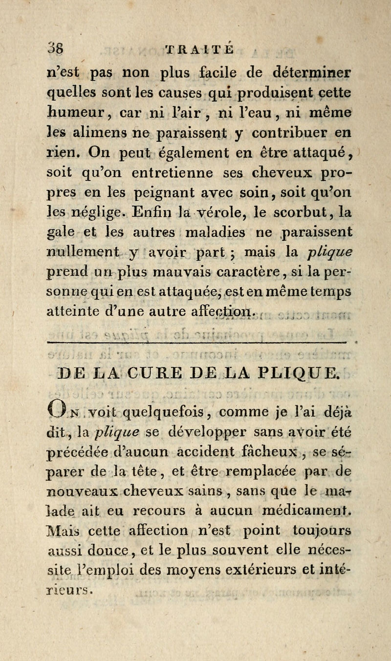 n'est pas non plus facile de déterminer quelles sont les causes qui produisent cette humeur, car ni l'air , ni l'eau, ni même les alimens ne paraissent y contribuer en rien. On peut également en être attaqué, soit qu'on entretienne ses cheveux pro- pres en les peignant avec soin, soit qu'on les néglige. Enfin la vérole, le scorbut, la gale et les autres maladies ne .paraissent nullement y avoir part ; mais la plique prend un plus mauvais caractère, si la per- sonne qui en est attaquée, est en même temps atteinte d'une autre affection. ; DE LA CURE DE LA PLIQUE. On voit quelquefois, comme je l'ai déjà dit, la plique se développer sans avoir été précédée d'aucun accident fâcheux , se sé-r parer de la tête, et être remplacée par de nouveaux cheveux sains , sans que le ma-p lade ait eu recours à aucun médicament. Mais cette affection n'est point toujours aussi douce, et le plus souvent elle néces- site l'emploi des moyens extérieurs et inté- rieurs.